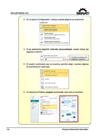 232
Microsoft Publisher 2010
3. En la opción Configuración , indique cuantas páginas se imprimirán
Configuración
.. ............
IR Imprimir tod.as las página.s
U [mprin1e toda la pub-licacion
~.
Imprimir to.das tas páginas
lmp11ime toda la ~tiblicaci ón
Imprimir selección
'. ... ......
...
Sólo se imprimen las páginas seleccionadas
Imprimir página Ctctual
Sólo se imprime la.p8gina actual!
Imprimir in1ervale> personalizado
Indica las p-áginas específicas que se van aimprimir
1
4. Si se selecciona imprümir intervalo personalizado, puede indicar las
. . . .
paginas a imprimir
~ Imprimir intervafo personalizado •
lncl1ca laspaa1na.sespecíticas quese'<an a 1mpnmrr
Paginas: l[J
,_
Escribir el número de
páginas a impnm1r
5. El cuadro combinado que se muestra, permite elegir, cuantas páginas
se imprimirá por cada hoja.
[! Una p.ágina en cada hoja ...
I~ Una pagina en cada hoja
1,••1 Mosaico
r_J v~ri~~ topi~~ pór hoj~
~• Varias páginas en cada hoja
6. Sí selecciona Folleto, plegado horizontal, este será el resultado
Gt1:ird:11y R'M.2'
~ Jnp!in.:..D:ln l.o>jM9""•
;J_J lflJl•IWoeI~•4 11111!!rtll'fll
P~n~ l ·l
<lFoll.t.,. ~lo:,todc: .,.,.........,.,
"
e le,..
--- ..
i
-
•
1-•
- ee_-
e:-
~
liii.
w-.
Programa Nacional de Informática
 