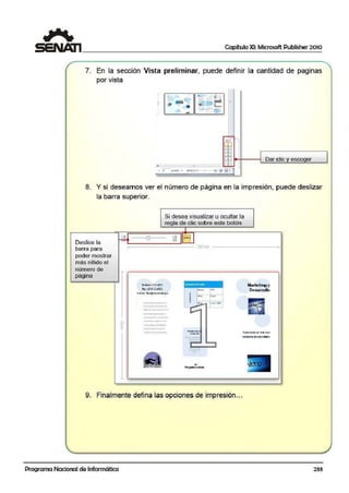 Capítulo XI: Microsoft Publisher 2010
7. En la sección Vista preliminar, puede definir la cantidad de paginas
por vista
<
- rn 11é_- .
... ... •S< .
• '!!' l-
.
- r
'
--'"
Br3
880 0
DO
Dar clic y escoger
• .-.-
' 1 .i ~tl • 1•1'~
- (!,) g llil . n
8. Y si deseamos ver el número de página en la impresión, puede deslizar
la barra superior.
Deslice la
barra para
poder mostrar
más nítido eli
número de
página
Si desea visualizar u ocultar la
regla de clic sobre este botón
,__ _ _ _ _ _ _ _ 297<1T1 _ _ _ _ _ _ _ __,
~ 1$tono:S3l-1501
f:l.!C (Ol)SlMSOI
Ca 1" i>: bA~s•n~uodup•
..........-........_..
-................_._
-~--·..1>-.--- ....- .........u•.,,.
~-..-,......_
~ lw:wc.-l;:;;;o-1
! i-:. =-:-T.~=. ..:o-J
......._·-~-._...._
Marlelingy
Desanullo
9. Finalmente defina las opciones de impresión...
Programa Nacional de Informática 233
 
