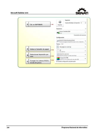 Microsoft Publisher 2010
1
r ~
~
Imprimir
1
ol t
' ~ ·Copias detrab.!ljo de i1:npresión1 1 T
Clic en IMPRIMIR • Imprimir
'
Impresora •'i'>
. .. .. .... . ... - - .. .. .
~ Enviara OneNote20LO
-Listo
Pro.oied;_:id !l'S dE- irnprt=>!>ora
Configuración
.. .. ... ... .. . .. . ... .. - .. .. .. ..
~_j Imprimir intervalo personalizado
-Indica las p.a9inas espectfic3s que $e van a imprimir
-Páginas: 1-2 ¡ ,'D
[!
G
Una página en cadaihoja -
Indicar el tamaño de papel
•
DA4
-21x29,7cm
GSeleccionar impresión por 11Impri"mir ~ uno coro
-cara ---e l1°i''lpri,,,¡r ~olo por un l:ldo de l:i kOja
Com¡oosiciómRGB
-
G
lmprimir como publicacióri decolor RGB.
Escoger los colores RGB o ~ Gc.iardar configu-ración ~e publicación
escala de grises
- - .J
234 Programa Nacional de Informática
 