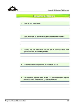 Capítulo XI: Microsoft Publisher 2010
1. ¿Qué es una publicación?
2. ¿Qué extensión se aplican a las publicaciones de Publisher?
3. ¿Cuáles son las alternativas con las que el usuario cuenta paira
aplicar formatos de colores y fuente?
4. ¿Cómo se descargan plantillas de Publisher 2010?
5. Si el comando Publicar como IPDF o XPS no aparece en la lista de
comandos de la ficha Archivo, ¿Qué debe hacer?
'
Programa Nacional de Informática 235
 