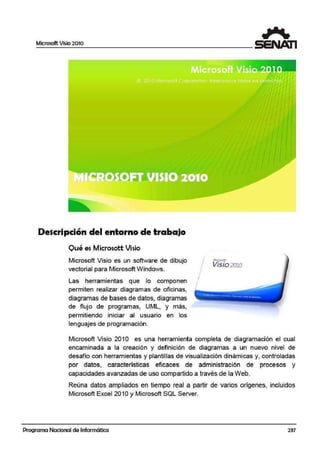 Microsoft Vi~io 2010
Descripción del entorno de trabajo
Qué es Microsott Vi·sio
Microsoft Visio es un software de dibujo
vectorial para Micr;osoft W1indows.
Las herramie·ntas que lo componen
permiten realizar diagramas de oficinas,
diagramas de bases de datos, diagramas
de flujo de programas, UML, y más,
permitiendo iniciar al usuario en los
lenguajes de programación.
1rr.ao:so~
Visio2010
Microsoft Visio 201 O es una herramienta completa de dia·gramación el cual
encam¡inada a la creación y definición de diagramas a un nuevo nivel de
desafío con herramientas y plantillas de visualización dinámicas y, controladas
por datos, características eficaces de administración de procesos y
capacidades avanzadas de uso compartido a través de la Web.
Reúna datos ampliados en tiempo real a partir de varios orígenes, incluidos
Microsoft Excel 201 Oy Microsoft SQL Server.
Programa Nacional de Informática 237
 
