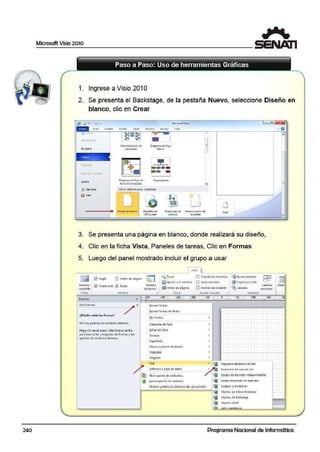240
Microsoft Vi~io 2010
1
Paso a Paso: Uso de herramientas Gráficas
1. Ingrese a Visio 201 O
2. Se presenta el Backstage, de la pestaña Nuevo, seleccione Diseño en
blanco. clic en Crear
R.eciet'lte
N<.!evo
• ,, 11 ' '*'
Ayuda
Mccrosoit'isio
Ad1r111ustrac1ón.dec
proyc<lcn
DiagramadEfluJO
boilk o
.~
Die9rom: d'e flujo de
ítw1cionesoowadas
1
Otros medios p;;ra comenzar
Otbu_¡o ~bf4nco P l4ntill4Sd e
Office.com
11Dt=gr~11z de
ej1:rnp¡o
=j
ü-N>J~.·a is p11rtu d<t-
e:i~e:ntt?
lJ
CcEar
3. Se presenta una página en blanco, donde realizará su diseño,
4. Clic en la ficha Vista, Paneles ·de tareas, Clic en Formas
5. Luego del panel mostrado incluir el grupo a usar
VBtil
~Regla n S.altos de pá9ir.a l:t 1 Q,Zoom
~ aju'>tar a la ventanil
~ Ancno de pig1na
Di <':u~d1fculo dinéniGo
E!! 4utoc.one-ilón
~ Nvc"'il vcnlan~
1!9 01·g-ant2.01todo
G5o scaoa
Filn1a11 ~
completa
Vistas
~ormas
Mi.t fo rmas
No-hay galenas de ~imbolos ab1a;tas.
H.agJ clic F.n el men!l ti.~.~iformAt arrib.11
pata bL1scar las categoría; d'e fornlas y las;
g.otc1ÍO¡s de s:ímbolo5 obicrtos:,
Panele;
E] Puntos ae cone.itón
C'1mo1a1
vcn:l.:n.o.s ~
( ··~·
~lis forma!
Diagrama de flujo
Ext;¡¡:¡¡ O<: 'bio
Gcn-er'1l
(ngcnic1ía
1>.1apas'/planos d~ planta
Ntg:iQOOS
Program.
Rtd
Sofuh11tcy b.:isc de d..:it-os
~ Abrir c11!cri11 de ~ímbolos...
lB tiucvo ool:cito de símbolo;o.
~lostnr ()a1El1'a dt SÍfiltJOIOStlél!!OCUMtnto
•
Veffi31'li
~=, ,=, ~, ==~;mi=:'==
eyjl oiaor.m; O<t~llaoo oe •t~
a emtntos de sal.;i de 1ee1
EQUIPO de b;J,tUlOl IOtlEp en<ll~nt2
t:qu1po montc:dti en basbdor
Eouipos y monitores
~ Objclo1 de Adi'fc Oirc-dt1r/
!!fil Obi•tos d• é<<ll.tno•
!ii ObjflO~ LO.>.P
-•
lli!il.J.•-.u•.'11'""''--................~;;;;;"""..,.
Programa Nacional de Informática
 