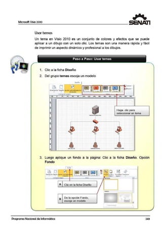 Microsoft Vi~io 2010
Usar temas
Un tema en Visio, 201 O es un conjunto de colores y efectos que se puede
aplicar a un dibujo con un solo clic. Los temas son una manera rápida y fácil
de imprimir un aspecto dinámico y profesional a los dibujos.
Paso a Paso: Usar temas
1. Clic a la ficha Diseño
2. Del grupo temas escoja un modelo
Dbcño l
"' "'
Haga clic para
seleccionar un tema
3. Luego aplique un fondo a la página: Clic a la ficha Diseño. Opción
Fondo
1 t111e1~<i '
º"~;;",!9.''"'""J ,¡,Q~] IL~ 111(~ 11IL/i}11~; ~~'s9,,n,~.,,.(A~,,• .. cl tlmoño ::.1 - tllUIOs - l)iJ.Otnt) "' -
c-orv1~unirpá31ro tcinl• sin ronoo •~ ~~ .
Programa Nacional de Informática
A Clic en la ficha Diseño
B De la opción Fondo,
escoja un modelo
243
 