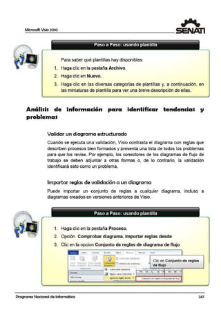 Microsoft Vi~io 2010
Paso a Paso: usando plantilla
- - - - - - - - - - - - - - - - - - - - - - - - - - - - -
Para saber qué plantillas hay disponibles:
1. Haga clic en la pestaña Archivo.
2. Haga clic en Nuevo.
3. Haga clic en las diversas categorías de plantillas y, a continuación, en
las miniaturas de pl1
antilla para ver una.breve descripción de ellas.
Análisis de información para identificar tendencias
proble·mas
Validar un diagrama estructurado
Cuando se ejecuta una validación, Visio contrasta el dia·grama con reglas que
describen procesos bien formados y presenta una lista de todos los problemas
para que los revise. Por ejemplo, los conectores de los diagramas de flujo de
trabajo· se deben adjuntar a otras formas o, de lo contrario, la validación
identificara esto como un problema.
Importar reglas de validación a un diagrama
Puede importar un conjunto de reglas a cualquier diagrama, incluso a
dia·gramas creados en versiones anteriores de Visio.
Paso a Paso: usando plantilla
- - - - - - - - - - - - - - - - - - - - - - - - - - - - -
1. Haga clic en la pestaña Proceso.
2. Opción Comprobar diagrama, Importar ireglas desde
3. Clic en la opcion Conjunto de reglas de diagrama de flujo
iiiiii {rliCIO b1sert111 Ofsefio Datos 1 Froceso ReVisar Vl>ta
11 a líJ] ~ [UúmrLrirt! pro~lt111a
Clic en Conjunto de reglas·-·+
CreJr Vin.1:u1..,ra Cr~lt .:i pert"it Comprobal" DI veint~n~ ae PfOD!er.n<1s Jo
nU!'tO e,l(isten'l.e de .; :>ale«i.Crr dJoqramo - de flujo
Sub proceso
~ Com p1oba1 .dicorama f llLJjO d
. 1 1'1°11 r"l()l 1l"I l 1•~v1 1r 11 1"" 1• •""" 1 1 llFormas
' él Rtolasoan comprooar ,.
Ma$ forrnas
. ~
{mportar reglas.desde • coriJunto <1 ere91as ot cnao1a1na CJe lluJo
. -- , .
Programa Nacional de Informática 247
 