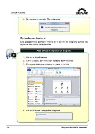 248
4. Se muestra el mensaje. Clic en Aceptar
Mkrosoft Visio
O ConjJntos deregBscopadosenel docurne.nto a:tual: 1.
Acepta;.
Comprobar un diagrama
Este procedimiento permitirá verificar si el diseño del diagrama cumple las
reglas de estructuras de la plantillas.
1. Clic en la ficha Proceso
2. Active la casilla de verificación Ventana de Problemas
3. En la parte inferior se presenta un panel horizontal
forl'NS
~.1., fomie.~
Fl!f'm11s rnp1d11s
Eqt,i:pa}y mcr.1itotcs
P.ed ypM'C1ko;
•
Red 1peilfbkos
@S<MdO<
Enrut.ulor
Cl Ñ E'atl
' Supcitquipo
~ Trr..ulor
$.COpt.'ldO<;I
i Grnl'I Q~et11o'I
' C'or>m..rt.'ldor
_..,..__Vil!CU!.:i de
COMYl"l•Cilcl,~
¡/Jlmp1~r;.
~ f'll:.iner
{/) ~..
.-
-
=
--=-
-.,
14 •
." P.igin..--1 F0t1ddJt:Vui0-1
--~
a~
;¡;
3
••
[!frCa...1pr~<1•<11<1graf)'lí!
4. Clic en el enlace Comprobar d iagrama
"-'"
l
•
=
•
•
Programa Nacional de Informática
 
