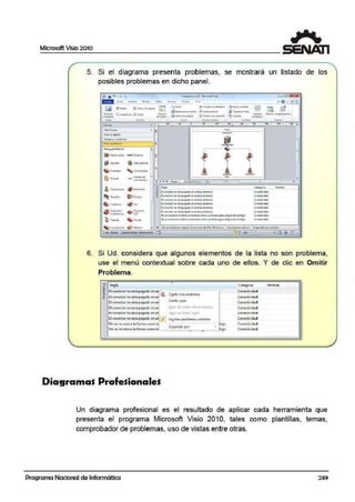 Microsoft Vi~io 2010
1
5. Si el diagrama presenta problemas, se mostrará un listado de los
posibles problemas en dicho panel.
fo'li;:l(ll flliff'llll 0 lSto10 0t1•H lll(~SO ltU'" lll V.~11 ~ $ O djl l3
-----~----------"'---"--
....
Qi OJ.'¡(!1fo.f<l d!ni.ft!(ol c8Nll<'•• •Clllo:illO
(ll ~Q(Ufl.e•i01l a0111'1/lhltt OGO
~ Puflt«Clt mrui.i~ll 'i¿¡ Q (aia;
'
1 .· .1 1 : 1 .l.1 '¡ . ¡' 11 • • 1,:¡J ' ' • • ..
W : fom:;
Fonn.Sr~id~'
[q~1piosy 1r1onitotu
~--
R@d ¡tp1111fWó(:l),I;
• ~.dtt>~t1ilo .... ~el
@Set.idar ' Gun :i:to:m;,
Qi fr1111t.cdcr "t,ccm111t••
Cl l'W~ll -:1- *"uio_d.e•
C:llITTll!IW(:O.,.
1 'ÁljU'J'KJ'.lf-0 4f¡}!mp!C$Cr~
~ Tr~ot ~ ~dner
~ CO¡llxti:'.>r.l (/) F><
@ n~11s«ff0 $ Ptl.!ytctof
.n..tluncio.. CP.r
~ Plln!.lll
~""""'
'
J
•
•
l1 -
(1 «'f'!tcior no oU P"C~tlo tr1<1mb1n o.ticmoos.
[I cmc.:ia na c::ti fX9"do C"l<ll'l"bo: cxt~t!O-A
11 CCfltr:ta llGtliltp<goldOM ll.ll"tlOSOlit tn01.
U tor>lt!rtot 110 otipoep11di; .,...,mbo, trltcmon.
-•
lle:e11:-:c"°'c!ofotm.,<Ofloe~I <Oll"ICIU'IJ tonni ¡Nr~di:9111"11~*-ilujo.
11.:>SiiltcfllOClll.,retmoi<~"ildJ como<#li lc1111i p ;ar;aai:19t1rn;ir;cNtlujll.
•
_(._mge<"+ili Om~
Conr:«Md»
Coflt!Cb<1ida:I
Cont«N11hld
Con«trlid"
( Ofltctilltll);I
Con«t<vidl!d
Co11«tivid,;
co1111(11,'Jlll;id
•
•
6. Si Ud. considera q¡ue algunos elementos de la lista no son problema,
use el menú contextual sobre cada uno de ellos. Y de clic en Omitir
Problema.
"o Regla - Categoria Omitido
¡¡;
El conector no «%apegado •n '~iJi Conectividad• ,,3 O.miti1 estíf Droblema
• El conector no W.á pe9::1do en a Conectividad
" I•
El cone<tor no cstó pegodo en o~
Onutir íi9•1~
Concc1ivid"d
'º-<eJJ• !le ::J:"llltrr t$fe p·obte1r1:i
I•
El conect Of no eslti pegado eo a Cone:c1ividad
El conea:or no es-i:a pegado en a [.1~:1! tlE .:t"llltlt 1eg-13 conec1rv1dad
El conector no estápegado en i! [{] M:~>trar problemas omitido( Conectivid3d
No ~ercco~occ101 formo c-onect~¡ lujo. Concdivid~d
No <e reconoce la forma conecta
O!gllniL:Jr POI
lujo. Conectividad,
Diagramas Profesionales
Un diagrama profesional es el resultado efe aplicar cada
presenta el programa Microsoft Visio 2010, tales como
comprobador de problemas, uso de vfistas entre otras.
Programa Nacional de Informática
herramienta que
plantillas, temas,
249
 