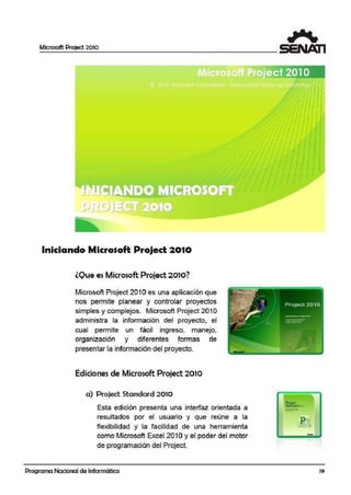 Microsoft Project 2010
Iniciando Microsoft Project 20·10
lOue es Microsoft Project 2010?
Microsoft Project 201Oes una aplicación que
nos permite planear y controlar proyectos
simples y complejos. Microsoft Project 201 O
administra la información del proyecto, el
cual permite un fácil ingreso, manejo,
organización y diferentes formas de
presentar la información del proyecto.
Ediciones de Microsoft Project 2010
a) Projed Standard 2010
Esta edición presenta unai interfaz orientada a
resultados por el usuario y que reúne a la
flexibilidad y la facilidad de una herramienta
como Microsoft Excel 201 Oy el poder del motor
de programación del Project.
Programa Nacional de Informática
=-
-
19
 