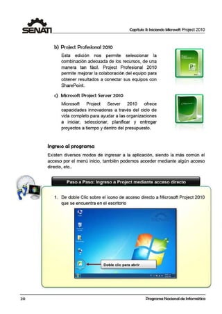 20
Capítulo 11: Iniciando Microsoft Project 201 O
b) Project Profesional 2010
Esta edición nos permite seleccionar la
combinación adecuada de los recursos, de una
manera tan fácil. Project Profesional 201O
permite mejorar la colaboración del equipo para
obtener resultados a conectar sus equipos con
SharePoint.
e) Microsoft Projed Server 2010
Microsoft Project Server 201O ofrece
capacidades innovadoras a través del ciclo de
vida completo para ayudar a las organizaciones
a iniciar, seleccionar, planificar y entregar
proyectos a tiempo y dentro del presupuesto.
Ingreso al programa
Existen diversos modos de ingresar a la aplicación, siendo la más común el
acceso por el ·menú inicio, también podemos acceder mediante algún acceso
directo, etc..
Paso a Paso: Ingreso a Project mediante acceso directo
1. De dobf:e C1
1ic sobre el icono de acceso directo a Microsoft Project 201 O
que se encuentra en el escritorio
4---t Doble clic para abrür
Programa Nacional de Informática
 