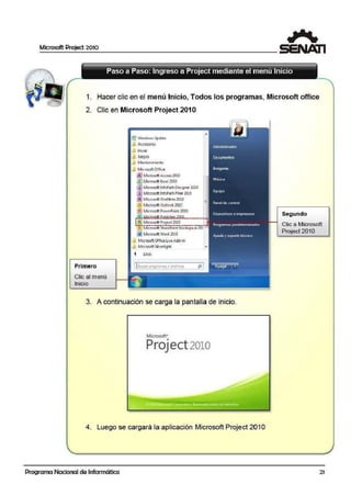 Microsoft Project 2010
Paso a Paso: Ingreso a Project mediante el menú Inicio
1. Hacer clic en el menú Inicio, Todos los programas, Microsoft office
2. Clic en Microsoft Project 2010
Primero
Clic almenú
Inicio
(1 Windows Update.
Accesorio;
ln1cio
Juegos
Matt tcnimiO"lto
Microsoft Office
@ Microsoft ÁCCC$:'i 2010
~ IV1icromft Excel1010
IJJ Microsoft bfoP•ih DeStgner20!0
!IJ Microsoft lnfoP;ath Filler lOlO
~ Micro~on OncNotc 2010
lº1 Microsoft Outl~ok 1010
~ Microsoft PowerPoint <010
Jil.Mb:!!l5.0fl:.P.ubl!slifl.3Wl___________ ~
irnJ fvticrosoft Projcci 2010 *.
--·..··.--..·---.-·--.....--.··---·..---··""l!J Microsoft SharePoint Woikipa ce 101
MI MicrosoftWord 1010
MicrosoftOfficeuveAdd-in
MicrosoftSilverligh t
• Atrás
3. A continuación se carga la pantalla de inicio.
Microsoft'
Project2010
-
4. Luego se cargará la aplicación Microsoft Project 2010
Programa Nacional de Informática
1
1
Segundo
Clic a Microsoft
Project 2010
21
 