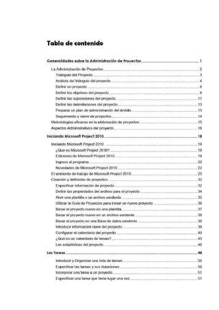 Tabla de contenido
Generalidadessobre la Administración de Proyectos.........................................................1
La Administración de Proyectos .............................................................................................. 2
Triángulo del Proyecto ........................................................................................................ 3
Análisis del trián!Julo del proyecto....................................................................................... 4
Definir un proyecto ............................................................................................................... 6
Definir los objetivos del proyecto ........................................................................................ 8
Definir las suposiciones del proyecto................................................................................ 11
Definir las delimitaciones del proyecto.............................................................................. 13
Preparar un plan de administración del ámbito................................................................. 13
Seguimiento y cierre de proyectos.................................................................................... 14
Metodologías eficaces en la elaboración de proyectos......................................................... 15
Aspectos Administrativos del proyecto.................................................................................. 16
Iniciando Microsoft Project 201O.........•..............•.....................•..........•...•..............•..............• 18
Iniciando Microsoft Project 2010 ........................................................................................... 19
¿Que es Microsoft Project 2010?...................................................................................... 19
Ediciones de Microsoft Project 201 O................................................................................. 19
Ingreso al programa .......................................................................................................... 20
Novedades de Microsoft Project 20·1O.............................................................................. 22
El ambiente de trabajo de Microsoft Project 2010................................................................. 25
Creación y definición de proyectos........................................................................................ 32
Especificar información de proyecto ................................................................................. 32
Definir las propiedades del archivo para el proyecto ........................................................ 34
Ab:rir una plantilla o un archivo existente .......................................................................... 35
Uti'lizar la Guía de Proyectos para iniciar un nuevo proyecto ........................................... 36
Basar el proyecto nuevo en una plantilla .......................................................................... 37
Basar el proyecto nuevo en un archivo existente ............................................................. 38
Basar el proyecto en una Base de datos existente........................................................... 38
Introducir información clave del proyecto.... ..................................................................... 39
Configurar el calendario del proyecto ............................................................................... 40
¿Qué e·s un calendario de tareas?.................................................................................... 43
Las estadísticas del proyecto............................................................................................ 46
Las Tareas .......................................... ··· ···· ~··· ···· ·· ··· ··· ··· · ··· ................................................................ 48
Introducir y Organizar una lista de tareas ......................................................................... 50
Especificar las tareas y sus duraciones ............................................................................ 50
Incorporar una tarea a un proyecto........ .... ..................................................................... 51
Especificar una tarea que tiene lugar una vez.................................................................. 51
 