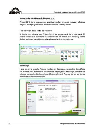 22
Capítulo 11: Iniciando Microsoft Project 201 O
Novedades de Microsoft Project 2010
Project 2010 tiene una nueva y atractiva interfaz, presenta nuevas y eficaces
mejoras en la programación, administración de tareas y vistas.
Presentación de la cinta de opciones
Al inictiar por ¡primera vez Project 2010, se sorprenderá de lo que verá. El
primer cambio que es notorio es la reforma en los menús. Los menús y barras
de herramientas han sido reemplazados por la cinta de opciones.
ril 5"J D 1 ~
Bacl:?stage
Haga clic en la pestaña Archivo y estará en Backstage, un destino de gráficos
sin escalas para administrar sus archivos de proyect·o. Backstage contiene los
mismos comarndos básicos disponibles en el menú Archivo de las versiones
anteriores ·de Microsoft Project.
Q Gua1<1at
la Ciu>lrd11r <omo
2J "'~"'
Reciente
Guardar y inv~r
Ayuda
!!) Opoon.ei
El lal,
Información acerca de Proyecto2
Atfmioist.rar
o
C.ucC1tasi de ProJcc.t Scrwcr
Mo ~¡, coned•do 11 Pro;ect ~!
Organiur pl-a11tiila glol:.MI
~ El0"1'10'1105dEI p~no con'º
vi°14S,lf!lfoun~ yt.ebl6$ ft'llfc dos
-"•<liivo.s loc.ll.;s o Enlrt un oJrcbivo
locil y el 6rdiiva dept~nbll 11 global.
lnlormadón del prottt111 ....
fed'IJ !lt tOll'IC:/l.!O
""fe<.'-1.: d.ti111.=li::.1t1Ón '111·¡
Fr119rnmor !I pon1r et (om1tiuo
f-ecn.?-MW;il
"º'fcd'I;, ~ ute:f-:i
""'C-tiltnD~lll) lfl'! p!C'/l!('HI ütinuar
Pnnn.uao 5110
Programa Nacional de Informática
 