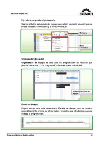 Microsoft Project 2010
Encontrar comandos rápidamente
Usando el boton secundario del mouse sobre algún elemento seleccion.ado se
puede acceder a la minibarra y al menú contextual.
C.alib1i - 11 Minibarra
8 r1omOrf r1t tarea A>.. A ' "" iiil tO cne !l
-~t=:=::~~~==::!:N:=K~""~·=,;¡¡,==·=.,..==~:~=·":"=·rºQ:ifLt~~l~XfJL[.iv1sl!!!f""""""""""""""""""""""'l Planear
2 Otseñar Cortarcelda
3 lmpleme ntat ~ Copiar ce Ido
Organizador de equipo
lll. e<g><
Peg~&o c·¡pcci.:I.. ,
~ Oesp!aprse a tarea
1r·15ertarliirea
~lfllhla1 td1ea
Menú
Contextual
Organizador de equipo es una vista de programación de recursos que
permite interactuar con la programación de una manera más rápida.
'"""""'
Escala de tiempo
Vista Organizador de
equipo
•
Project incluye una vista denominada Escala de tiempo que se muestra
automáticamente encima de otras vistas y muestra una introducción concisa
de toda la programación.
1 """'
lU:UU il m ll:UU p.m. ..!UO ~.m 4.UV Pm b:QU p.m•
Comienzo
jUP 1}/(l1/l]
. ----~---· - ----· - . - - -- - - · - --~--- ~ - - - - - -
Programa Nacional de Informática
fin
jJ,..13/0t/11
23
 