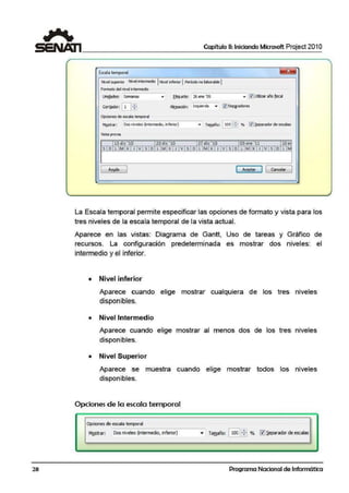 28
Capítulo 11: Iniciando Microsoft Project 201O
fsail.a t!Mpor.al ~
Nivel superior NivelIntermedio jNivel Inferior 1Peri>do nolabor!lble1
Formato del nivel1ntemiedio
- "' 0 Utilizar aiioflscallhdades: Semanas .. !;.~QIRta• 26 ene ·og
Con!ador: GJrrJ AllQea<J6n: Izquierda • 0 Sep¡radores
Opcionesde esa.la tmJ>c>rnl
1'125b'ar: Dos niveles {inle'medio, Inferior) • Tamaño: ~83 % l!ilJ~riildor de escalas
Vista previa
131".lic '10 20dic '10 27 die '10 03 ene '11 10e
S I O LIMIXI J IVISIO l IM1:X 1J 1V 1S1O l IM1)( 1 J 1V 1S1O l IM1X 1J 1V 1S 1D LIM
[ Ayp 1 e:::·:~;. ] [ Cancelar 1
La Escala temporal permite especificar las opciones de formato y vista para los
tres niveles de la escala temporal de la vista actual.
Aparece en las vistas: Diagrama de Gantt, Uso de tareas y Gráfico de
recursos. La configuración predeterminada es mostrar dos niveles: el
intermedio y el inferior.
• Nivel inferior
Aparece cuando elige mostrar cualquiera de los tres niveles
disponibles.
• Nivel Intermedio
Aparece cuando elige mostrar al menos dos de los tres niveles
disponibles.
• Nivel Superior
Aparece se muestra cuando elig·e mostrar todos los niveles
disponibles.
Opciones de la escala temporal
Opciones de escala temporal
MQstran Dos nivele~ (intermedí.o, infer:ior) • Ta(!!año: l1001!:E % ~ :ieparador de escalas
Programa Nacional de Informática
 