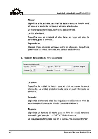 30
Capítulo 11: Iniciando Microsoft Project 201 O
Alinea1r.
Especifica si la etiqueta del nivel de escala temporal inferior está
alineada a la izquierda, centrada o alineada a la derecha..
De manera predeterminada, la etiqueta está centrada.
Utilizar añ10 fiscat
Especifica que se mostrará el año fiscal, en lugar del año de
cal1
endario, para el proyecto.
Separadores.
Muestra líneas divisoras verticales entre las etiquetas. Desactívela
para ocultar las líneas verticales. Por defecto esta activada.
B. Sección de formato del niv&I intermedio
Formato d@l niv@I intmn@dio
UniQades: Semanas
Contador: EJffi
Unidades.
..,. ~tiqireta : 26 eme '09 ,. ~ Uti6zar año jjscal
Alineación: Izquierda • ~Se~adores
Específica la unidad de tiempo para el nivel de escala temporal
intermedio. La unidad predeterminada para el nivel intermedio es
Semanas.
Contador.
Específica el intervalo entre las etiquetas de unidad en el nivel de
escala temporal intermedio. El valor predeterminado es 1
Etiqueta.
Especifica un formato de fecha para el nivel de escala temporal
intermedio, por ejemplo, "12/12/1O" o "12 de diciembre".
La etiqueta predeterminada está en el formato "12 de diciembre,'08".
Programa Nacional de Informática
 