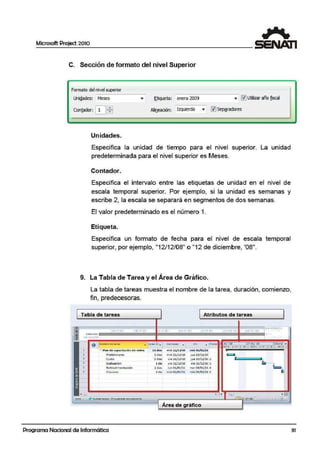 Microsoft Project 2010
C. Sección de formato del nivel Superior
Formato delnivel superior
Uni¡!ades; Meses
Con!.odor: ~~
Unidades.
,... !;_tiqueta; enero 2009 ... ~ Utirtzar afio fid
Alio.eadón: Izquierda ..,. l1JSe11ªíadores
Especifica la unidad de tiempo para el nivel superior. La unidad
predeterminada para el nivel superior es Meses.
c o,ntador.
Especifica el intervalo entre las etiquetas de unidad en el nivel de
escala temporal superior. Por ejemplo, si la unidad es se·manas y
escribe 2, lla escala se separará en segmentos de dos semanas.
El valor predeterminado es el número 1.
Etiqueta.
Especifica un formato de fecha para el nivel de escala temporal
superior, por ejem¡plo, "12/12/08" o "12 de diciembre, '08".
9. La Tabla elle Tarea y el Área de Gráfico.
La tabla de tareas muestra el nombre de l~a tarea, duración, comienzo,
fin, predecesoras.
Tabla de tareas Atributos de tareas
r.~!Jl=============l==============l=====i111:1•15/0J/3l8 Ju,!dlt ahl~lf J"ll1'11c P111l'Jrl1r 1
J11131U1r .~'"Olrlll& 111.V!-llfl•
COMÍt..N-0 ================•======-======il=========••===•"'I+• liiU/ln
o NoMb<'C ele ~fü _ Nnc16r.,. Coml ~nt'Q
"" - lll'r~Qt(: die 'l.O 27 dic: '10 CJcone •. M X J V S D l M )( J V S 0 L M
•l - Plan d 4t ea~citación d e r'cde.s IJ. dilas l'nll! l2/U/JO 1'nit OS/ Ol./lJ
2 Prelimln•r.os :2dias mit 12)12/JO ju• 23/12./10
I• Curso 5 días Vle 24/12/10 j ue 30/12/10 2
1.• Evaluación l día vie ll/12/10 .,. 3!/12/10 a
~• Retroallmeotooión :2 dios lun 03J01/11 mar·~/Ol/ll 4
6 Clau&vr.i l di~ m190$J01/ll mi90S/Ol/ll :S
•
Área de gráfico
Programa Nacional de Informática 31
 
