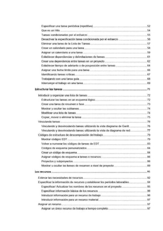 Especificar una tarea periódica (repetitiva). .......................__............................................ 52
Que es un Hito .................__............................__...................___............___........__...____..........._54
Tareas condicionadas por el esfuerzo ................................__............___............__............... 55
Desactivar la especiücación tarea condicionada por el esfuerzo ..................................... 56
Eliminar una tarea de·la Li:sta de Tareas .......................................................................... 57
Crear un cal'.endario para una tarea································-···-··········-··················-··············· 58
Asignar un calendario a una tai-ea ······································-··············-··············-··············- 59
Establecer dependencias y delimitaciones de tareas ....................................................... 61
Crear una dependencia entre tareas en un proyecto·········-·····························-··············-62
Estable·cer tiempo de adelanto o de posposición entre tareas ......................................... 64
Asignar una fecha límite para una tarea .......__..................................___............................. 66
Identificando tareas críticas.................................................__............................_............... 67
Trabajando con una tarea guia·················---------------···········-············------------····················- 68
Interrumpir el trabajo en una tarea._....................................__............................____............ 69
Estructurar las tareas ................................................................................................................ 71
Introducir y organizar una lista de tareas ··········-·····················-····································-·······- 72
Estructurar las tareas en un esquema lógico.................................................................... 72
Crear una tarea de resumen o fase .................................................................................. 73
Mostrar y ocultar las subtareas ......................................................................................... 74
Modificar una lista de tareas ............................................................................................. 74
Copiar, mover o eliminar la tarea ..................__..................____............______..........____............ 75
Vinculando tareas ................__..................................................__............................__............._76
Vinculando y desvinculando tareas utilizando la vista diagrama de Gantt....................... 76
Vinculando y desvinculando tareas utilizando la vista de diagrama de red...................... 77
Códigos de estructura de descomposición del trabajo............__..........................................._79
Mostrar códigos EDT.......__............................__................................................................._79
Vo'lver a numerar los códigos de tareas de EDT ···············--············································- 83
Códigos de esqUJema personalizados ...........__...................___..........................................._84
Crear un código de esquema............................................................................................ 84
Asignar códigos de esquema a tareas o recursos .................................................... ________ 86
Proyectos y subproyectos ...................................................__..........................................._86
Mostrar u ocultar las tareas de resumen a nivel de proyecto ........................................... 89
Los recursos ..................................................................................................................................... 91
Estimar las necesidades de recursos.................................................................................... 92
Especificar la información de recursos y establecer los períodos laborables ....................... 94
Especificar/ Actualizar los nombres de los recursos ent el proyecto................................. 95
Especificar información básica de los recursos ................................................................ 96
Introducir información para un irecurso de trabajo ............____............................................ 96
Introducir información para un irecurso material................................................................ 97
Asignar un recurso...............__............................__..................____............______..........____............ 97
Asignar un único·recurso de trabajo atiempo completo.................................................. 97
 