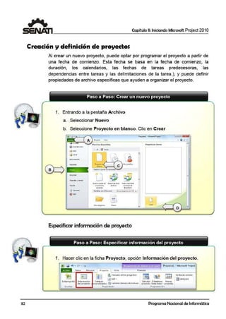 32
Capítulo 11: Iniciando Microsoft Project 201 O
Creación y definición de proyectos
Al crear un nuevo proyecto, puede optar por programar el proyecto a partir de
una fecha de comienzo. Esta fecha se basa en la fecha de comienzo, la
duración, los calendarios, las fechas de tareas predecesoras, las
dependencias entre tareas y las delimitaciones de la tarea.), y puede definir
propiedades de archivo específicas que ayuden a organizar el proyecto.
B
1. Entrando a la pestaña Archivo
a. Seleccionar Nuevo
b. Seleccione Proyecto en blanco. Clic en Crear
l'npnmir
.. -+ Q !nKiO
4~
~
Nl!t-.10 11pi.11rc'c 11.tutw d~lllbro IWC'>'O deí'1 l!n.-:
lll'IJ)fO>'t'( IO det>:<l!I <Ietilttasde
Especificar información de proyecto
Paso a Paso: Especificar información del proyecto
1. Hacer clic en la ficha Proyecto, opción Información del proyecto.
(BI ' rd "1 • C" • I• P rO'/ Cd·ol - Microsoft Projcct
Fo11llatoTl!rea RtO..HSO ProYtd(l 1 Vista
'---~~~~~~~~~~~~~~~~~~~·
Subpro)'cdo
ln~crtor
lnforn1a.ción
d d PtOy'CdO
!l'inculos entl'ie pro}t-e ctos
[.¡¡¡ EDT -
Compos
r)on.::liz.odos ~ Cdt11t..i,:11 lic1i1 pu o.Je l rr::1bdJU
F'opitdcdc-s
COllcul.:ar Est;:::blctcr Mo11cri
proyecto lince- ba.sc • proyecto
Prog111111~ción
Fecha de esta.do:
l!lm 20/12/10
Programa Nacional de Informática
 