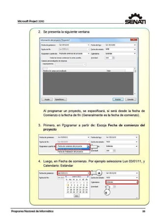 Microsoft Project 2010
2. Se presenta la siguiente ventana
Información del proyeeto 'Proyectol'
Fecha de g¡mienzo: lun 20/l2/10 .. Fechade hQy: lun 20/ U/10
• J E.echade estado:F1:,cha de m: . _ l1u_n_0_3!0_1_/_11________, NOD
P[ogramarapartir de: Fechatle comenzo del proyecto .. G!l!endarío: ~stándar
Todaf: la!: tarea!: comienzan lo anheof: po!:ible. ~rioridad: 1500 lfi1
carrpos pe-sonali¡ados de empresa
0 epar!arnento: ~----------
Ay!!da 1Eitaá sticas.. . J [ Aceptar ] 1 cancelar
.Al programar un proyecto, se especificará, si será desde la fecha de
Comienzo o la fecha de fin (Generalmente es la fecha de comienzo).
3. Primero, en Programar a partir de: Escoja Fecha de comienzo del
proyecto
Fecha de ~mienzo: lun 03/01/ 11 • F·echa de hQy: lun"20/ 12/10
Fitche de fin: l1un 20/ 12/10 •I E.echade estado: NOD
P[Ogramar a partir de Fechade comienzodel proyecto lo: Estándar ..
Fecha de finalización del proyecto ¡soo IEE
4. Lue,go, en Fecha de comienzo. Por ejemplo seleccione Lun 03/01/11, y
Calendario: Estándar
-
Fecha de1,001lenzo: lkln03/0WU .. A I< lln 21>/12/lo ..
~
• • -
F~cha de fin: ' .., 20/
enero20U
E.echa.deestado: NOD ..lu ma
,
dbmi jJ vi sa
IEstándar ·111....., 28 29 31 l 2 Ci!lendario:
3 4 s 6 7 a '9 ?"---
l'.fJ10 11 12 13 14 15 16 B.rlorldad: . ..
11 ns 19 ;!) 21 22 23
24 2S 26 'l7 28 29 30 1 B )
[ t!OY ]
A
Programa Nacional de Informática 33
 