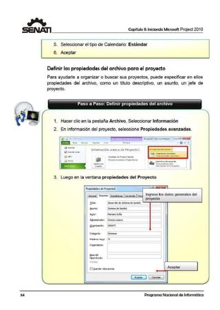 Capítulo 11: Iniciando Microsoft Project 201 O
5. Seleccionar el tipo de Calendario: Estándar
6. Ace·ptar
Definir la·spropiedades del archivo para el proyecto
Para ayudarle a organizar o buscar sus proyectos, puede especificar en ellos
propiedades del arch·ivo, conno un título descriptivo, un asunto, un jefe de
proyecto.
Paso a Paso: Definir propiedades del archivo
1. Hacer clic en la pestaña Archivo, Seleccionar Información
2. En información del proyecto, seleccione Propi·edades.avanzadas.
- 1
... • • , - . Proyedo"l - ~1ic-rosofl ProJed: e; @I
F-crmato
Información acerca de Proyectol b1ío111i-:1«on del p1ovc.:lo •
ClMtt1t01s de Project Server
Cj <tllclt
In!~
No e>t5conecta1o a ProjectS~vet
Administrar
l
3. Lue·go en la ventana propiedades del Proyecto
Propiedades de Proyectol
General Resumen Estadísticas Contenido Pers
Db.ilo: desarrollo de Sistema de Gestión
Asunto: Sistema de Gestión
A!,!.lcr: Mariana Soña
Ingrese los datos generales del
proyecto
~~~~~~~~~~----~~
Admiiistrador: Grecia Luciana
:=============t===:Q.rganizadón: SENATI
'--~~~~~~~~~-1-~~
Ca~oría: 1Sistemas
:================:
Comentari~s:
!;[asedel
hipervína.ilo:
1-'lanu!la:
Ei@Jardar vista previa Aceptar
[ keptar J 1 ·Cancelar
34 Programa Nacional de Informática
 