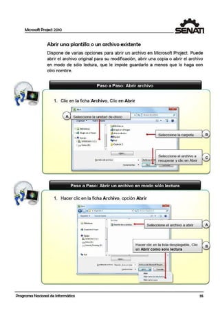Microsoft Project 2010
Abrir una plantilla o un archivo existente
Dispone de va,rias opciones para abrir un archivo en Microsoft Project. Puede
abrir el archivo original para su modificación, abrir una copia o abrir el archivo
en modo de sólo lectura, que le impide guardarlo a menos que lo· haga con
otro nombre.
1. Clic en la ficha Archivo, Clic en Abrir
A Seleccione la unidad de disco
íQilltlií • 'Nuwa r.per•
• 1ifBib!iotec;i~
~r.il BibllotEC<S 4 Grupo en el hogar
o 4 Grupo en el h ogar Qi.Admin1rtrcdor
~ Equipo
Seleccione la carpeta B
' . Equ ipo
'
o.. WINOOWSJ (0 ) f'1pRed
ti CI Dat~ (D:} "" Copltulo 2
•
ODSC....
Seleccione el archivo a
• Archivosd! M recuperar y clic en Abrir
e~ombre de archivo:
.!::!_enamientas • Abrir
Paso a Paso: Abrir un archivo en modo sólo lectura
1. Hacer clic en la ficha Archivo, opción Abrir
]J•i- F13srl'
@Q •J.11 •Cipltulo.2 • l '~-1 &uorCG~ir11Jo 2 f l
Org111ii:uir • Nut'WI c:iipcu.
~" . Ell 8'
-• No~io
';¡ Bibliol«~
@ ~fllOn deacctonistas
Seleccione el archivo a abrir A
4 Grupo mi el hog:ir -
lli Equipo
fl, '/J!NDO'l.'S 1 (C!j
I•
1O O.t~ (l>.)
e-. leioV<>_RecovffY{B) Hacer clic en la lista desplegable, Clic B
en Abrir como solo lectura. ~
~
Ei¡i R<d
-' '· - 1 '
1 OJ)6C- 1
!!ombrc de archivo: Rwnión de a'C1onlsU$ . A,retiivoi dcMk.nisoitPr~ca
~erronicnu.s • ! bñr il•l 1 C41tet.l11r
-= llb1ir
JAbrir com'J de sófok.ctura
Ab1i1 'Como topi~
-
Programa Nacional de Informática 35
 