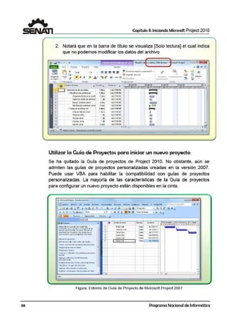 36
1 Capítulo 11: Iniciando Microsoft Project 201O
2. Notará que en la barra de título se visualiza [Solo lectura] el cual indica
que no podemos modificar los datos del archivo
".
N K §
Portap;ip¡ I~
•
O Nuinbre de i11re.s Cllnieni:o
•
1 - Reu niOn de Acc:ioni:i¡.b.• mié 07()7199
2 1; Pbt.nif"IC'ACió,. preliminar 3 d'r:is mié 07.'07199
3 ?roor.tr.Mt fecho delo con1t: 2 dtl.s mC071{)7199
S Sueeat oonre1GOCi!lf,tG 3 088 rri$011J1,'99
~.-+-----.-,-.~ilk-.-c~7,-,-,.~,-.-,.-, -.,.-,,..-.1--o~o-.,-,---rri~07(iJ7/919
7 , Carta de ..mificación 2 dÍ1's mié 07..07199
8 Or<let;M iM.o de envO 1 floro rrie071117199
9 Prepnrcr cnrto t <li'' met'J11f.17J99
10 Ro'13.!lr cattil 1 <Jia mho1ro1199
1 1 Aproou Cll.rta 1dfa me01.·01199
12 rrprfl1t"" cana 2 cU!s mé>01ro1m
. .. . Reuniónde cdonirt~r:; [SólGlectura]4
''~ott Project
a. @ QII3
~ /ti,
§¡ Edidón
tl
~ . ~-
X ~ l!W·l10¡¡.<111111r .ltifQl)r.;tOli'l'Tlll'" ~
m.!lnwtn•ienU- ll:t. •
P:1ou1a1113<ióo iüf;~S.
=,,=. =..;=====~,,.=,=.=, ...======:;;;,=.,=..,=,,.;======;=.,=.,,=., ~=·;===========¡,,~.-1
S lD. L ~ X J V SO L l.'I X J V S D L UX J V S D L L1 X'. J / :< J V S Cl: L [!)
•
., o
• •,;¡¡;¡¡¡
Jll)
~
• 07.!07
~
o
~
Jll)
ID
LQ¡)
•
•
Utilizar la Guía de Proyectospara iniciar un nuevo proyecto
Se ha quitado la Guia de proyectos de Project 2010. No obstante, aún se
admiten las guías de proyectos ¡personalizadas creadas en la versión 2007.
Puede usar VBA para habilitar la compatibilidad con guías de proyectos
personalizadas. La mayoría de las características de la Guía de proyectos
para configurar un nuevo proyecto están disponibles en la cinta.
¡J t::i Id '® ~ , JI !,d ll:!._1/ "l . <" • @, ... ~.· <{~ [I;¡ Id ""-'!Ji=--~-·-''"'-"'"'"-~---- -~--'·c..Gt...;...~ lli "" ..
¡ ,Jo 4 + - 't;. iJostrat• Ari-41 • S M" Jt j: ~ ~?: lo&s lo~la1~s ... ..,IS ~ *'
ml/T•rclf ... Rccu~os • Segumiieito " lnfoimc
@@.Tare;)S
H~9~ tli~ tn 1.1n~ dt- h>~ }tq•.1i'°_11~}
e!Gmentos·pilt il p!•rieat y llfO')r.arnar l.;s
tlltt~~ del proyecto. Al h,,ctr die en un
e lemento sc mu~slron her romic<f!l:.o1i- o
iOWM°l~Qf'llli P1f1 CO!ftp{¡~r t1<tt ll-l$0,
Deñn ir el pro-,ecto
Definir ptfi(ldos laborables ')enerales
Cre.:.r 11n,, li$U. de tos u.re,,$ del pro.,·ec:ta
Ól"'Jom:or te1"1!-s il° l!l'l fo::e}
Píoa:ramar laf6í!S
line;u!~Y o 11dj11ritcr m;; s inf..)1mación ~olli-e
tor~.ss
1tgr.¡.91f t.>:ilvmni i dt iflfQO'Oi~óo
pers:on,,!i:~d.:.
E~t-i.b!e ~r fl!eh61i- lilTl!v.:I v dehmMr lsre~=>
ldentif1c~~ ~·•soos. d$1p ro·r•d.o
:i9rc911Y dot11m~ntc~ ,,1Pl':IYt«o.
Publ ic~t 1nforruoc-iOn del prov~cto cn ·~e b
licmbfcde le.re.:
Pr.b»'Ctb
..
S1e9u('ldn Cit-'>
Te1i;;erCi:4o
CUI~~
..
ow mn t•úi
Solo Cieti
Ovr1e4Ón Ces~
s.... -
s = YIC10'.t'&.' l1
5 RM j;e 17f11111
s.... "~29).4.'12
-s = mcr!>ll10tt2
·~·
t;in11/0.')1'13
• • .i::J
Figura. Entorno de Guía de Proyecto de Microsoft Project 2007
Programa Nacional de Informática
 