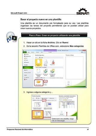 Microsoft Project 2010
1
Basar el proyecto nuevo en una plantilla
Una plantilla es un documento pre formateado para su uso. Las plantillas
organizan las tareas del proyecto permitiendo que se puedan utilizar para
crear nuevos proyectos.
Paso a Paso: Crear un proyecto utilizando una plantilla
1. Hacer un clic en la ficha Archivo, Clic en Nuevo
2. De la sección Plantillas.de Office.com, seleccione Mas categorías
Q Guaroa1
~ GUifOil t-0((10
Pla:ntillM disponibles
+' • Q Inicio
d Ce11a1
1J:9
Recier.'lte Proyecto Efl PlatiO'l¡is
bl.11'1CCt t«iertes
Nu~ Nuevo a partir de existeniie·
lmpnrrur
Guardar yenv1ar
Ayuda
Nu~o11 p11rti1 de r-~ue'lo d~ l1b10
uo pr·o~cto de b:".:I
EÓSIU!t"@
Plantillas de Offict..com
A
'
b 1
,_11-
A1as c.atego1las Planes
fon"111lo
c.
~~fís plal)'tilli1$
N~o d~ !11 for;l11
deta1ea1 de
SharEP()(nt
3. Ingrese a alguna categoría y...
PkJntilliu dlsponib!l!S
.. • Gl r..•d• • <"'''9ºr' .E••'º""'""
Planullas de Offi<.e.com t111 pl<11'111t:l4~ '" Ofhcc.t~ •
I' - ;
¡~~~LlL~
Ev<1!u,eió11 do: un<1 fu~iórto Ev•lo.ut:ión clct pr<iductc
<1dqui!ieu <in cstrati91te. dcspvi:; del le.11:11micl'lto
Ev;.IW<lél"IY coosolidi<10-1 ·1alu11ci61d'iEJl o<tnali
deptOYeE(fl)t'~
Proycctol • Microsoft PJ'Ojcct
PYoyetto en blonc:o
Ewh•il,iOn y CGl50!idxión d; prov~grn
Pr.cporcion,,dopo~. Micro~o~ C«p~r.'lti~
Ta'J'lillo de dtstirg<1: 39KB
V=lo111tiM: ,.C~~~W (.i7 Vr.to' )
. ·- ·-·-··-=::,. •• 1 ..-
• - ····--·- ·-~-... -~-... • .--1- ,
--· ,__.,__
-- ---...- -. --· .._1 - - ....
.. -- ....~ - ·-.. -- ....,,..
Seleccione una plantilla, luego
Clic en Descargar.
Programa Nacional de Informática 37
 