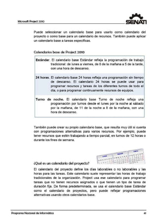 Microsoft Project 2010
Puede seleccionar un calendario base para usarlo como calendario del
proyecto o como base para un calendario de recursos. También puede aplicar
un calendario base a tareas específicas.
Calendarios base de Project.2010
Estándar. El calendario base Estándar refileja la programación de trabajo
tradicional: de lunes ai viernes, de 8 de la mañana a 5 de la tarde,
con una hora de descanso.
24 horas. El calendario base 24 horas refleja una programación sin tiempo
de descanso. El calendario 24 horas se puede usar para
programar recursos y tareas de los ·diferentes turnos de todo el
día, o para programar continuamente recursos de equipos.
Turno de noche. El calendario base Turno de noche reflleja una
programación por turnos desde el lunes por la noche al sábado
por la mañana, de 11 de la noche a 8 de la mañana, con una
hora d·e desca.nso.
También puede crear su propio calendario base, que resulta muy útil si cuenta
con programaciones alternativas para varios recursos. Por ejemplo, puede
tener recursos que estén trabajando a tiempo parcial, en turnos de 12 horas o
durante los fines de semana.
lQ1ué es un calendario del proyecto?
El calendario del proyecto define los días laborables o no laborables y aas
horas para las tareas. Este calendario suele representar las horas de trabajo
tradicionales de la organización. Project usa ese calendario para programar
tareas que no tienen recursos asignados o que tienen un tipo de tairea de
duración fija. De forma predeterminada, se usa el calendario base Estándar
como el calendario de proyectos, pero puede refrlejar programaciones
alternativas usando otros calendarios base.
Programa Nacional de Informática 41
 