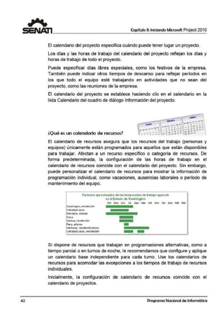 Capítulo 11: Iniciando Microsoft Project 201 O
El calendario del proyecto especifica cuándo puede tener lugar un proyecto.
Los días y las horas de trabajo del calendario del proyecto reflejan los días y
horas de trabajo de todo el proyecto.
Puede especificar días libres especiales, como los festivos de la empresa.
También puede indicar otros tiempos de descanso para reflejar períodos en
los que todo el equipo esté trabajando en actividades que no sean del
proyecto, como las reuniones de la empresa.
El calendario del ¡proyecto se establece haciendo clic en el calendario en la
lista Calendario del cuadro de diálogo.Información del proyecto.
lQ1ué es un calendario de recursos?
El calendario de recursos asegura que los recursos del trabajo (personas y
equipos) únicamente están programados para aquellos que están disponibles
para trabajar. Afectan a un recurso específico o categoría de recursos. De
forma predeterminada, la configuración de las horas de trabajo en el
calendario de recursos coincide con el calendario del proyecto. Sin embargo,
puede personalizar el calendario de recursos para mostrar la información de
programación individual, como vacaciones, ausencias laborales o período de
ma.ntenimiento del equipo.
Periodos apro)(imados de las: temporadas de 1rabaío agncola
en el Estado de W:ashin.gton
Es:oárragios. recolección
CebadajLúptJo
Fresa
Cereza, recolección
Pera, odareo
verduras., recolecdOn/pizca
Cebaela/l!.uotio, recolereión
Abr M3V JUn JUI AOO Sep Oct Nov Die Ene Feb Mar
----
Sí dispone de recursos que trabajan en programaciones alternativas, como a
tiempo parcial o en tumos de noche, le recomendamos que configure y aplique
un calendario base independiente para cada turno. Use los calendarios de
recursos para acomodar las excepciones a los tiempos de trabajo de recursos
individuales.
Inicialmente, la configuración de calendario de recursos coincide con el
calendario de proyectos.
42 Programa Nacional de Informática
 