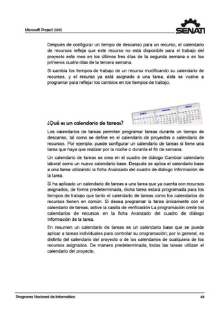 Microsoft Project 2010
Después de configurar un tiempo de descanso para un recurso, el calendario
de recursos refleja que este recurso no está disponible para el trabajo del
proyecto este mes en los últimos tres días de la segunda semana o en los
primeros cuatro días de la tercera semana.
Si cambia los tiempos de trabajo de un recurso modificando su calendario de
recursos, y el recurso ya está asignado a una tarea, ésta se vuelve a
programar para reflejar los cambios en los tiempos de trabajo.
lOué es un calendario de tareas?
Los calendarios de tareas permiten programar tareas durante un tiempo de
descanso, tal como se define en el calendario de proyectos o calendario de
recursos. Por ejemplo, puede configurar un calendario de tareas si tiene una
tarea que haya que realizar por la noche o durante el fin de semana.
Un calendario de tareas se crea en el cuadro de diálogo Cambiar calendari.o
laboral como un nuevo calendario base. Después se aplica el calendario base
a una tarea utilizando la ficha Avanzado del cuadro de diálogo Información de
la tarea.
Si ha aplicado un calendario de tareas a una tarea que ya cuenta con recursos
asignados, de forma predeterminada, dicha tarea estará programada para los
tiempos de trabajo que tanto el calendario de tareas como los calendarios de
recursos tienen en común. Si desea programar la tarea únicamente con el
calendario de tareas, active la casilla de verificación La programación omite los
calendarios de recursos en la ficha Avanzado del cuadro de diálogo
Información de la tarea.
En resumen urn calendario de tareas es un calendario base que se puede
aplicar a tareas individuales para controlar su programación; por lo general, es
distinto del calendario del proyecto o de los calendarios de cualquiera de !los
recursos asignados. De manera predeterminada, todas las tareas utilizan el
calendario del proyecto.
Programa Nacional de Informática 43
 