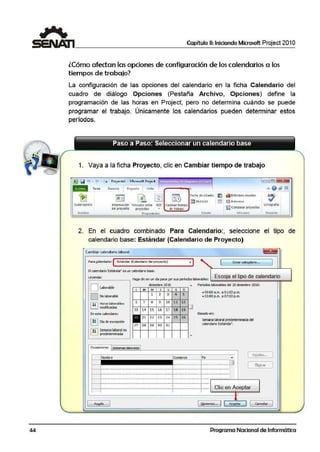 44
Capítulo 11: Iniciando Microsoft Project 201 O
lCómo afecta n lasopciones de configu ración de los calendarios a los
tiem pos de trabajo?
La configuración de las opciones del calendario en la ficha Calendario del
cuadro· de diálogo Opciones (Pestaña Archivo, Opciones) define la
programación de !las horas en Project, pero no determina cuándo se puede
programar el trabajo. Únicamente los calendarios pueden determinar estos
períodos.
1. Vaya a !la ficha Proyecto, clic en Cambiar tiempo de trabajo
lli!IP.iii '"l·l' · I• Proyectol - Micros.oft Project ,.,.. . . . =l~
Ta1e3 R.ecurso 1 P1oytdo
l Vista o o @ 91~
~ ~ w ~ ~
Fec.ha df: tsta®: ;t] a.1nforrnts visuales
~'Jl!ll:!011211• §} ~ J..,f~nie!S
Subp1oyeao Jnforrn.ación "4nculo¡ entre EDT camblar1iempo
~Compara¡ pro1eoos
Onogrania
4cl pr01yt<10 proytc:lGJ ac tr;l;oio
lrtffortcir Pro ltditlfU Es!~ckl !nform!"s Rm $1Ón
2. En el cuadro combinado Para Calendario:, seleccione el tipo de
calendario base: Estándar (Calendario de Proyecto)
C.ambiar calendario laboral
Para ~!lendcrio: ( Estándar (Celendario del proyecto)
El c~endario 'Estánda• es un calendarb base..
~ 1 1 Crc:or c:olc:ndorio., ,
. -·-
~·e·y·"'·d·ª·'············································· Haga dieen un día para ~erSUIS ¡:eríodos laborables: .__E_s_co;;;;;;j;;;a;;;e;;;l;;;t;;;ip;;;o;;;;;;d;;;e;;;c;;;a;;;l;;;e;;;n;;;d;;;a;;;ri'Fol""';;;;;;I
.
l.! ;1,..' LNaobl:aobrlaeble i diciembre 2010 A Per:o::,:~:~=b~e:;,:O:.:denbre 2010:L M M J V s D
"' • 03:00 p.m. a 07:00 p.m.
j L........:
1 2 3 4 5
¡ l""3"i""l Horas: laborables:
l t.=.J modificadas
¡Eneste calendario:
!!"'3i'""! Día de excepción
!;j¡;Semana laboralno
¡ L= ..i predeterminada
L..............•...............................................;
;
13
27
Excepciones semanas laboraes
7 8 9
14 15 16
21 22 23
28 2 9 ¡so
1
10
17
2'
3 1
1.1 12
18 19 u
25 26
Basado en:
S81lana laboral predeterminada del
caendario Estánda-".
Fin
D~taUe::•••
¡ ··········································J···········································O Eliminar
1--l::::::::::::::::::::::::::::::::::::::::::::::::::::::::::::::::::::::::::::::::::::::::::::::::::::::::::::::¡::::::::::::::::::::::::::::::::::::::::::::¡::::::::::::::::::::::::::::::::::::::::::::
,__. : . : : :[: ¡:: ~,,:~:~ Aceptar
Ayy_da [ Qpciones,., j Cancelar
Programa Nacional de Informática
 