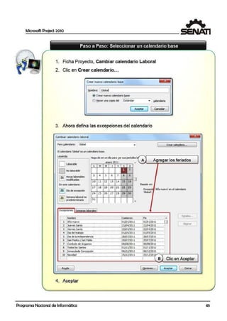 Microsoft Project 2010
1. Ficha Proyecto, Cambiar calendario Laboral
2. Clic en Crear calendario...
Crear nuevo calendario base
~ombre: ._IGlo_ ball______________,
@crear ruevo calendario !l!ase
-------
tl"!:er l,l'la i:Qpia d~ !;stándar 'T !;Q)endario
3. Ahora defina las excepciones del calendario
Cambiarcalendaño laboral
Para @lendlarlo: Global ¡, Creair cale!!llai'io...
S calendario'Global' esun calendario ba:se.
~~Yl!nda: ____····--·-····; Haga die enun d1a para yersus periodosJ,( '
1r......, i enero 2011 A ,._A.,.___A-g.,r_e¡¡¡g_a_r_lo_s_ fe_r_ia_d_o_s__
¡ ; ¡ Labcrable ¡ L M M J v Eº -i ........_._ . ,.._..=.-+-'"--+---!>--"--+-~
1f"'"l Nolaborable 1 2
1ri..:::::::,j H 1"- bl li S 4 5 6 7 8 9
! , Jll. . oras ª"""o es , O
¡ L= J rnodficadas ¡ 1Q t1 12 13 14 1> 16
!En este calendario: !f---+---+- +--+--!1---+--l
¡ ¡ 17 16 19 20 2:1 22 23
1f'3il ora de excepción 1 f---+---+- +--+___,1---+--l
¡; ¡ ¡ 24 25 26 27 2 8 291 30
1f~::::::~ 5 1-L..-al i, . Jll. , emana aoor no , f---+---+- +--+--!1---+--l
¡L.....J predeterminada ¡' 31
L 11u.;._,.ui1111!.o-1;;uu.__111m - ..1uu
Excepciones !Semanas laborales
[ An¡da ]
4. Aceptar
Programa Nacional de Informática
Basado en:
Excepdt 'Añonuevo' en el calendario
'Globaf.
[ Di:,tales... J
[ Elr!w1ar J
!QpdcMies... J ( Aaptalr ) ( Cerrar ]
11
11
11
11
11
11
"
45
 