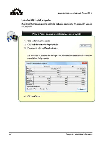 Capítulo 11: Iniciando Microsoft Project 201 O
La·sestadísticas del proyecto
Muestra información general sobre la fecha die comienzo, fin, duración y costo
del proyecto
Paso a Paso: Mostrar las estadísticas del proyecto
1. Clic en la ficha Proyecto
2. Clic en Información de proyecto
1~tac'.ísticas... J I
3. Finalmente clic en Estadísticas...
Se muestra el cuadro de dialogo con información referente al contenido
estadístico del proyecto.
Estadísticas de:I proyecto ' Proyectol'
Actual
Previsto
R~al
Vari ación
Comienzo 1 f in
lun 20}12/10 l lun 20/12/10.......................................................,..,_,............................,_......................¡......,_,...............,_,.,,...........,,..,,.•,_...........................,_,............_.........,..._
NOD i NOO-·-·-····...,····~··-·-·-·-·-····-·······-..·-·-·-·-·-····-··-··..-·-·-·-··-····--····-··1·-·-·-·-··-····-·-·······-·-·-·-·-···- ·-····-·-·-·-·-·-·······-·······-·-·-·-·-····-
N00 i NOO
-·-·-·-··-....-·-··..-·-·-·-..-····-·-·-·-·-·-·-·-·-..·..-·-·-·-·-·-·--·Cki-·T-·-·-·-..·..··-··-··..-·-·-·-·-..-·...-·-··..-·-·-...._._.....-....-·-·-·-·-·oci-··
'
Dur ación 1 Trabajo 1 Costo
A~tual Qd? ! Ch ! 0,00t;
·- ·_,_,,.,,_...·- ·- ·- ·- ·- ·- ..··----...- ...·- ·- ·- ..·:·- ·- ·- ·- ·- ·..·- ·- ..··---··...,,_,_,_ ,_,,..,........,_....fo...._ ,_,,__,_-................_........- ·- ·- ·"'·-·-...........--
Prevls~o Od ! Oh ¡ 0.00 €............-......................,_...,..._................,_,.................._,.,,_,.,.,_,,.,_..............._,.,,...........................,........-......._..................................,..,_,_,.•._,,.,.........-
Rea1 Od ! Oh ! 0.00(
' .Restante - . ·-- .......--- - -·- .... --Od?·¡-- .---·-·-.·--· .---·-·--i)¡;-r··-- -·-.....-·--- ....---iioocº.
' 'Porcentaje completado:
[)uración: O''lo Trabajo:. 0% c:::s.;,2:::::J
4. Clic en Cerrar
Programa Nacional de Informática
 