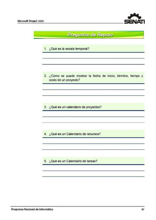Microsoft Project 2010
1. ¿Qué es la escala 'tem·poral?
2. ¿Cómo se puede mostrar la fecha de inicio, término, tiempo y
costo de un proyecto?
3. ¿Qué es un calendario de proyectos?
4. ¿Qué es un Calendario de recursos?
5. ¿Qué es un Calendario de tareas?
Programa Nacional de Informática 47
 