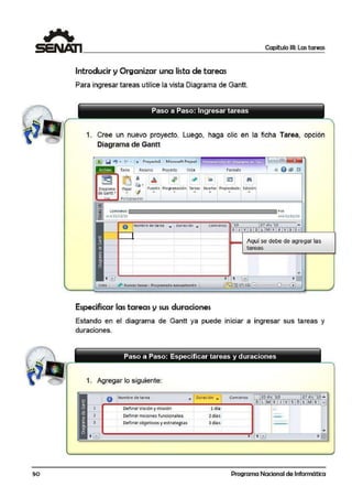 so
Capítulo 111: Las tareas
Introducir y Organizar una lista de tareas
Para ingresar tareas utilice la vista Diagrama de Gantt.
1. Cree un nuevo proyecto. Luego, haga clic en la ficha Tarea, opciión
Diagrama de Gantt
['l!ll1l'lil '? • C"' • I• Proyectol • M·icrosoft Project
Archivo
--•
Tar!a 1 Recurso Proyecto Vista
U] J'
-
.. . ."" .
Formato
~ 1
. . = @]
ll> e t@ ~
~I
Diagrama
de Gamtt •
~ ·
Pe~ar <:f Fuente Pro_gramación Tareas Insertar. Propiedades Edición
,,. . .. ... . ...
Portapapeles
comienzo
mié 22/12/ 10
Fin
mié 22/12/10
O Nombre de tarea ... ouiractón • eomfoenzo '10 27 d ie '10 .....
~ Nuevas tareas : Prooramad a l'llanualmente 1
Especificar las tareas y sus duraciones
X J V S O L M X J V S =
Aquí se debe de agregar las
tareas
~ 1 Lill ~
1@lliiil "ªlfil - + .
Estando en eEdiagrama de Gantt ya puede iniciar a ingresar sus tareas y
duraciones.
1. Agregar lo siguiente:
1
2
3
O 1Nombre de tar..a
Definir Vis.ión y misión
Definir msiones funcionales
Definir objetivos yestrategias
-1Duracion ..
1 día
2 día.s
3 días
Comienw 20·dic '10 27 die '10 ....
DLMX JVSDLMX e
-
Programa Nacional de Informática
 