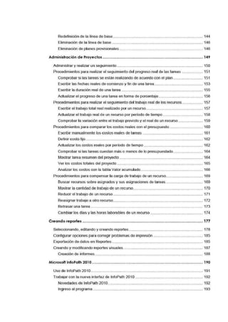 Redefinición de la linea de base ·········································-··············-······-·······-············· 144
Eliminación de la linea de base .............·······-·····················-···-··········-··············-·······...... 146
Eliminación de planes provisionales ............................·······-··············-··············-·······...... 146
Administración de Proyectos ................................................................................................... 149
Administrar y realizar un seguimiento···············-·····················-···-··· ................... ··-·······...... 150
Procedimientos par.a realizar el seguimiento del progreso real de las tareas ······-·······...... 151
Comprobar si las tareas se están realizando de acuerdo con el plan ............................ 151
Escribir las fechas reales de comiemzo y fin de una tarea.·-·····························-············· 153
Escribir la duración real de una tarea ......... ·-·····················-·····································...... 155
Actualizar el: progreso de una tarea en forma de porcentaje .......................................... 156
Procedimientos para realizar el seguimiento del trabajo real de los recursos .................... 157
Escribir el trabajo total real rea'.lizado por un recurso... ......·-··············-··············-············· 157
Actualizar e[ trabajo real de un recurso por periodo de tiempo ..·······-··············-·······...... 158
Comprobar la va1riación entre el trabajo previsto y el real de un recurso ....................... 159
Procedimientos par.a comparar los costos reales con el presupuesto................................ 160
Escribir manualmente los costos reales de tareas ·············-·····················-············-·-······ 161
Definir costo fijo........... ···-···················································-··············-······-·······-············· 162
Actualizar los costos reales por periodo de tiempo ············-······· .................................... 162
Comprobar si las tareas cl!Jestan más o menos de lo presupuestado ............................ 164
Mostrar tarea resumen del proyecto ........... ·······················-·····························-·······...... 164
Ve1r los costos totales del proyecto ........·······-·····················-··············-··············-············· 165
Analizar los costos con la tabla Valor acumulado........·······-·······...............·······-·······...... 166
Procedimientos par.a compensar la carga de trabajo de un recurso......·-·····--···················· 169
Buscar recursos sobre asignados y sus asignaciones de tareas ................................... 169
Mostrar la cantidad de trabajo de un recurso...............··-····-··········-···········..................... 170
Reducir el trabajo de un recurso···················-·············· ·······-·····················-·······-············· 171
Reasignar trabajo a otro recurso............·······-····················--······················ ·······-·······...... 172
Retrasar una tarea··········-·······...............·······-································································· 173
Cambiar los días y las horas laborables de un recurso······-·····················-·······-············· 174
Creando reportes ....................................................................................................................... 177
Seleccionando, editando y creando reportes····-····················--·····························-·······...... 178
Configurar opciiones para corregir problemas de impresión ···-·····················-·······-·······...... 185
Exportación de datos en Reportes·····-··············-·····················-·····························-············· 185
Creando y modificando reportes visuales........................................................................... 187
Creación de informes······-·····························-·····················-·····················-····················· 188
Microsoft lnfoPath 201 O.............................................................................................................. 190
Uso de lnfoPath 2010··········-······················..... ·-································································ 191
Trabajar con la nueva interfaz de lnfoPath 2010 ····················-·····················-·······-·······...... 192
Novedades de lnfoPath 2010................. .... ·-·····················-··············-··············-············· 192
Ingreso al programa ......................................................................................................... 193
 