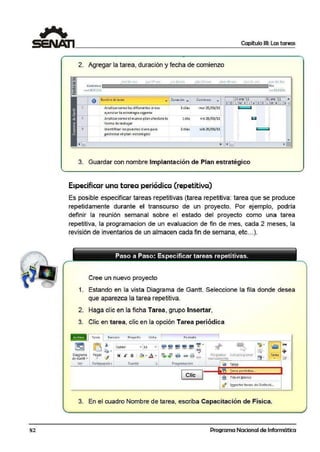 52
Capítulo 111: Las tareas
2. Agregar la tarea, duración y fecha de comienzo
miJr 01 fc.:i
a m1enio fin
m:.r 2S/lll/ll 11111 ~1/01/11
A Nombr'! de terco _ Oún:icjÓn _ Comienro ..,. 24 ene'11 31ene '11 •
--+--V-~---------~-------~ S O l M X J V S O L M X J ~
1
3
snali2arcomo la~ diferentes areas 3 dias mar25/ 01/11 r
ejecutanla estrategia vigente.
Anali2arcomo el nuevo plan afectara la 1 día
forma de trabajar
ldentrficar los puestos elave para
gestionarel plan estraté-gtco
2.días
vie 28/ 01/11
sáb 29/01/11
1
3. Guardar con nombre lmplanta·ción de·Plan estratégico
Especificar una tarea periódica (repetitiva)
-
Es posible especificar tareas repetitivas (tarea repetitiva: tarea que se produce
repetidamente durante el transcurso de un proyecto. Por ejemplo, podría
definir la reunión semanal sobre el estado del proyecto como una tarea
repetitiva, aa progr:amacion de un evaluacion de fin de mes, cada 2 meses, la
revisión de inventarios de un almacen cada fin de semana, etc...).
Cree un nuevo proyecto
1. Estando en la vista Diagrama de Gantt. Seleccione la fila donde desea
que aparezca la tarea repetitiva.
2. Haga clic en la ficha Tarea, grupo Insertar,
3. Clic en tarea, clic en la opción Tarea periódica
p¡¡:1.;1Tarea
1
Recu rs:i Proy.edo Viú a 1 Fo rmato 1
~ ~ 1. Ícali.b ñ
';!' •
'JI' ~
'V • "
• 11 .. ¡¡;;¡ iil ¡¡¡¡ iii
CJ
.,.
• oz Zl>' ~ox 7~ • ~ox @$
~- ,,/ "/ -< ~ +Diagr·arna Pegar 1 ~- .a .
- - P1ograrnar ti.utoprogramar Tarea
"
N K s -~$-
~~ <?;!; ~~ = 13·d e Gantt• • manuafmente • ,;,
Ver Portapi peles Fuente ii ProgramKión
I• Tar.i.a 1
1 J
!art-a pc.riódica.,,
Clic ~ Fila en Q.lanco
• .. ........... .. ... .
i§f lr:nportarr tareas de Outlook...
3. En el cuadro Nombre de tarea, escriba Capacitación de Física.
Programa Nacional de Informática
 