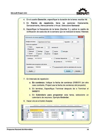 Microsoft Project 2010
~
4. En el cuadro Duración, especifique la duración de la tarea: escriba 1d
5. En Patrón de repetición, tiene las opciones: Diariamente,
Semanalmente, Mensualmente o Anual. Seleccione Semanal
6. Esp.ecifique la frecuencia de la tarea (Escriba 1) y active la casilla de
verificación de cada día de la semana ·que se realizará la tarea: Viernes
Información de tarea repetitiva
Nomb_re de tarea: lCapadtadon de Fislca
Patrón de repetición
Ü D[ario Repetir cada
LJ~@ ~emanal
e>Mensual E'.Idomin!lO []luues
e> Anual IEJ iueves llJviernes
Intervalo de repetición
Duración: ._l1_d _ _.lffi
semanas el:
IEIma¡_it:es []1miérc1>les
!Elsá!l,ado
Cornienro: -vi-·e_2_1/'_0_l/_1_1_____•_ O Terminar después de: Dffi vsces
@ r erminar el: vie 04/02/11
Calendario para programar esta tarea
Calendari<>: Estándar • lr-JLa (!fogramació11 omite los calendarios de recursos
Ayuda ( Aceplai" J 1 Cancelar J
7. En Intervalo de repetici·ón:
a. En comienzo: indique la fecha de comienzo 21/01/11 (en otro
caso contrario, Project usa la fecha de comienzo del proyecto)
b. En terminar, Especifique Terminar después de o Terminar el
04/02/11
c. En Calendario para programar esta tarea, seleccione un
calendario de recursos. Ejemplo Estándar.
8. Hacer clic en el botón Aceptar.
cGm JO ere 1ue:OJtcb
"" Comienzo • •
! 1/1" :J)/01/l l
Fin
O Nombre de ::ar-ea ... )ur.actór _
,=.! capadtac:ion de Flsica
Capacrtacion de Fisica
Capacitacion d e Fisica
capac1taaon de Fi s1ca
Programa Nacional de Informática
~1 días
.l dia '
ldía
l dfa
Comtenzo •
vle 21/01/11
v1e 21/01/11
vie 28/01/11
vte 04/02/11
11;¡ 04/01/l l
".11- 24 e.ne ' t l S J ene 'u .a
X. J VSD L M:X J VS O L M X J V $ D ~
lill
53
1
 