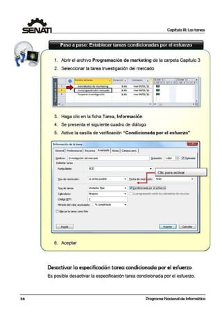 56
Capítulo 111: Las tareas
1. Abrir el archivo Programación de marketing de la carpeta Capitulo 3
2. Seleccionar la tarea Investigación del mercado
Nombr~ de tarea .. Duración ... Comíaizo 03 tne ·u 10 t rie: '11 •
LM ~ J VSD L M X J f"'
Actividades de marketing
lnves.-tig~f.!ón del merca~o
Prepararinvestigaoeión
1 dia
1 dia
1 dia
mar04/ 0lf11 e
mar04/ 01./11 e
mar04/0l./11 J:;:I
3. Haga cliic en la ·ficha Tarea, Información
4. Se presenta el siguiente cuadro de diá:logo
5. Active la casilla de verificación "Condicionada por el esfuerzo"
lnformiKión d~ la tar~a ~
Ge~ral j Predecesoras 1 Recursos Avanz.ado 1Notas Jcampos pers. 1
f:iombre: !investigación del mercado 1Quració11: [i"cilía? [ : 1~E¡timada
Deinitar tarea
Ff!®linft!: NOO ...
Clic para activar
ripode restricción: Lo antes posible ... Eecha d!: re._· _:..:n: NOD ~
-T11>2de tarea: Unidades fijas ... [2]"_,..,_..,,_,........,_,,,_,.,_.._..,_,,,_,.,_,,,
&.~f.!li9P.~.dé!..P.2!:.~~~~¡
cg,lendario: Nin9uno ... LJLa programaaón arratelos calendarios de recursos
CódigotDT: 12 1
Método del valo¡:arunulado: % rompletado '...
E:J[1arcar la tarea como hito
[ Ayyda
l [ AJ:eptar 11Cancelar
6. Ace·ptar
Desactivar la especificació·n tarea condicionada por el esfuerzo
Es posible desactivar la especificación tarea condicionada por el esfuerz.o.
•
l
Programa Nacional de Informática
 