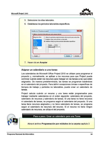 Microsoft Project 2010
5. Seleccione los días laborales.
6. Establezca los periodos laborables específicos.
Oetalle5 de '[i>re!'l'élerminado]'
Establecer e! período laborable para esta semana laboral
el~áonar días: O Ublzllr losperíodos pre!!etermlnados d!!I proyecm para estos cil!s.
Lunes
Martes
1
Mié'coil!s
lleves
I Yiemes
sábado
Domingo
O estabolecer días como periodo no laborable.
a Establecer clía(s} enestos períodoslaborables: específicos:
Desde Hasta
1 08:00 a.m. ~.~~..e·:.!!!:.
;
··-···-···-········-··¡·-········-···-···-··
'..-..-...-.......-+...._,,_,,,_,,,_,,
!
[ Aceptar ] [ Cancelar
7. Hacer clic en Aceptar
Asignar un calendario o una tarea
Los calendarios de Microsoft Office Project 2010 se utilizan para programar el
proyecto y, normalmente, se aplican a los recursos para que Project pueda
controlar cuándo están los recursos para trabajar en las tareas a las que están
asignados. De manera predeterminada, las tareas se programan basándose
en el calendarfo del proyecto. Para definir excepciones únicas o ·específicas de
tiempos de trabajo y períodos no laborables, pued·e crear un calendario de
tareas.
Project calcula cuándo un recurso y una tarea están programados para
trabajar mediante calendarios en el orden siguiente: calendario de:I proyecto,
calendario de recursos y calendario de tareas. Si una tarea no tiene re·cursos
ni calendario de tareas, se programa según el calendario del proyecto. Si una
tarea tiene recursos asignados y no tiene calendario de tareas, se programa
según el calendario de recursos del recurso. Si el recurso no tiene ningún
calendario de recursos, se utiliza el del proyecto.
Abra el archivo Programación por módulos de la carpeta capítulo 3
Programa Nacional de Informática 59
 