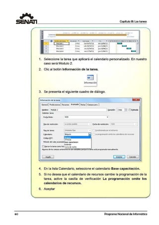 6'0
-!
•
1
Comr;:nio
11Jn OJJOt/11
Capítulo 111: Las tareas
~l~ne.'ll 21ftb'11 .!lm1r'll ll!:ribr -1 l~m;y·1~ _J ..in'!!.. l.illll't_ C!9atto'.il
fi n
J11e ll/08ll l
- ,.;.;" .;.;.om;;;;b;,,;.r•.;;;d':..;;";;.;'°c:..ª _·....;-°"=-'ª"'cio"'·n-'-•-'---"Co""m·~,.n~zo'--~•_,__Fl'-"n'---•-"I tri 4. 2010;ri 1••!0llitri 2, 2011!tri 3~,i~
Modulol 2rrn; Junoa/ol/11 V1e2.5/02/11 - .• 1=1
•Modulo 2 2 mss sáb ~6/~2/U jue21/04/tl r=
Mod~lo3 2 mss vie 22{04/11. ¡ue 16/ 06/1l ~
Mod~lo4 2 mss vie 17/06/ll jue11/08/ll 1 i
1. Seleccione la tarea que aplicará el calendario personalizado. En nuestro
caso será Modulo 2.
2. Clic al botón Información de la tarea.
Informaciónl
3. Se presenta el siguiente cuadro de diálogo.
lnformllCié>n de la tarea
Gaierall Prede0!$()(as l1tec1.1rsos Avanzado lNotas !Campospers. 'I
~br!! 1Modulo 2
Delimitar tarea
Fecba lfmite: NOO
!ipode restrlcdOO: ._L_o _en_1e_s_pos_ 1bh!!____3_._, E,echaderestrlcaón: '--N_OO________•__,J
IiP2de tarea: Unidades fijas • IO !;;ondidonadaporelesfuerzo
'"------===~
Ninguno l"J O La programaoón amte Jos calaldañosderea.rsos
1:11.r.:1.1.- 1
C¡¡lendario:
r2"1 horas
M~bodo del va~ ao.muladeasecap<K!tadon
Estándar
O Marcar la tarea como hiteTurno de·noche
Algunos de los camposanterioresno son e espor~ 1a ..,reaoeslá programada manJalmenle.
AyyCla 1 Acept.r ] 1 Cancelar
4. En la lista Calendario, seleccione el calendario Base capacitació·n.
5. Si no desea que el calendario de recursos cambie la programación de la
tarea, active la casilla de verificación La programación omite los
calendarios de recursos.
6. Ace·ptar
Programa Nacional de Informática
 