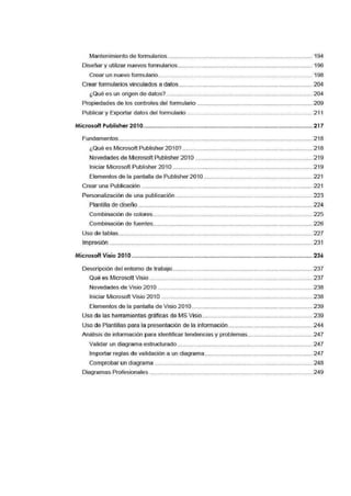 Mantenimiento de formularios ......................................................................................... 194
Diseñar y utilizar nuevos formularios................................................................................... 196
Crear un nuevo formulario............................................................................................... 198
Crear formularios vinculados a datos .................................................................................. 204
¿Qué e·s un origen de datos?.......................................................................................... 204
Propiedades de los controles del formiulario ....................................................................... 209
Publicar y Exportar datos del formulario ............................................................................. 211
Microsoft Publisher 2·010............................................................................................................ 217
Fundamentos......................................................................................................................... 218
¿Qué es Microsoft Publisher 2010? -···································-··········································· 218
Novedades de Microsoft Publisher 2010 ........................................................................ 219
Iniciar Microsoft Publisher 201 O...................................................................................... 219
Elementos de la pantalla de Publisher 201O................................................................... 221
Crear una Publicación .. ....................................................................................................... 221
Personalización de una publicación .................................................................................... 223
Plantilla de diseño ........................................................................................................... 224
Combinación de colores.................................................................................................. 225
Combinación de fuentes.................................................................................................. 226
Uso de tablas....................................................................................................................... 227
Impresión .............................................................................................................................. 231
Microsoft Visio 2=01O..................................................................................................................... 236
Descripción del entorno de trabajo...................................................................................... 237
Qué es Microsott Visio ..................................................................................................... 237
Novedades de Viisio 201O............................................................................................... 238
Iniciar Microsoft Visio 201 O ............................................................................................. 238
Elementos de la pantalla de Visio 201 O.......................................................................... 239
Uso de las herramientas gráficas de MS Visio.................................................................... 239
Uso de Plantillas para la presentación de la información.................................................... 244
Análisis de información para identificatr tendencias y problemas........................................ 247
Va'lidar un diagrama estructurado ................................................................................... 247
Importar reglas de validación 6J un diagrama .................................................................. 247
Comprobar un diagrama ................................................................................................. 248
Diagramas Profesionales .................................................................................................... 249
 