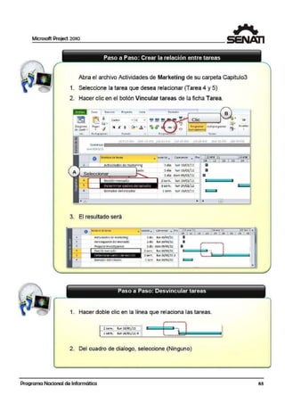 Microsoft Project 2010
Abra el archivo AcUvidades de Marketing de su carpeta Capitulo3
1. Seleccione la tarea que desea relacionar (Tarea 4 y 5)
2. Hacer clic en el botón Vincular tareas de !la ficha Tarea.
3.
Tari!il Re-o.ir.so Proyedo Vis.ta Formato
B
m le l Clic
• y
~Calib ri • 11 •
~· ~.. t1~ertarlOiogr~mo Pcg::i t
1 <l>I· .ó.,· - -
""' ~
Pro9r~m.:ar Autopro91om~1
(j
)11 .e § -o¡¡¡,-
~·ele Gantt"' • " manualmente •
v.. Porbpapalet Fu~n t! r. Program on Tarea.s
m1e.1zene com1awe 1ue2oene lun24en-? 11e2scne ,maro1feb sa::io~feb
co1111e:ozo------------------------------1.1un1 O'!J/Ol/11
O Nombre de i..r..
1 Actividades de marl<eting
4 1
5
6 Borrador del estudio
El resultado será
do
• lurar:ió... CDmien10 .. Pr ¡....,.oc=lO=,e"-n,=,e,.,·1,_1~~~__,2'"'4-"en'-"e;-;.'
os 12 16 20 24
1 dia hin 10/0lfll
1 día IUJn 10/0ljll
1 día dom,09/01/11
2sem. ltin 10/01/11
3sem. l<1n 2~/01/11
J sem lvn 10/01/11
CI
CI
g
e
• e
1
o No1Y1bre de tar-ea ..,. 1uractó . c omienzo -... 10 itne'11 24~n~ '11 07kb 'J •
l
'3
5
•
08 12 16 '
'º ,. 28
Actividadesde marketing l dia lun 10/00/11 a
1nve!itlgac1óndel mercado l dia lun 10/r>l/ll a ..................
1 dfa dom09/C>l/11 1:1 • •Pr~parnr llWQ~tlg~cion • .• •
2 sem. lun 10/0<1/11 • ¡--, :
. ] j3sam. lun 24/00/114
•••••••• ususss
Bo,rador del e:ttudio 1 sem lun 10/0>1/ll e 1
Paso a Paso: Desvincular tareas
1. Hacer doble clic en la línea que relaciona las tareas.
•• • •••••• •••••••. ,,
• •
2 sem. lun 10/01/11 j 1 :
:, tr;;;¡;~· ;;;;;;;;;;;;;;;;;;;;;;;;;;;¡r.[~ sem. 1un Z4f!ll/ll 4 ., • .
··~-------......~~~--"··-··-· ·-.._._.._.._._~~~~~-""
E
2. Del cuadro de dialogo, seleccione (Ninguno)
Programa Nacional de Informática
01 ' 05
1
..
1
'
63
 