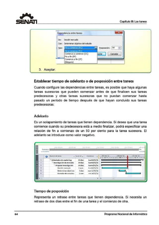 64
Capítulo 111: Las tareas
3. Aceptar.
Oe~ndencia e,ntre tareaS;
De; Deódir mercado
Con: Determinar objetivodel estucflO
Dpo: Fin a comoenl'O (FC)
Comienzo a comienzo (ce)
~_,Fin a fin (FF)
Comienzo a fin {CF)
@'lingwo)
,. ~osposición: 1Od ~I
~taf ] [ ;ªne~ J
1
Establecer tiempo de adelanto o de pospo:sición entre tareas
Cuando configure las dependencias entre tareas, es posible que haya algurnas
tareas sucesoras que pueden comenzar antes de que firnalicen sus tareas
predecesoras y otras tareas sucesoras que no pue<lan comenzar hasta
pasado un período de tiemp.o después de que hayan concluido sus tareas
predecesoras:
Adelanto
Es un solapamiento de tareas que tienen dependenctia. Si desea que una tarea
comiernce cuando su predecesora está a medio finalizar, podrá especificar una
relación de fin a comienzo de un 50 por ciento para la tarea sucesora. El
adelanto se introduce como valor negativo.
1
]
j
4
5
~
~ ~
lu1 lCl=ire
• Juraclór ..,. comienzo • 103 ene ·11 lOcnc '11 1.7ene; '11O N0<1>b<edeta<ea
--..¡...... -~11 D lM)lJ VS.O l "'I X J SO L ~IXJ V S.
El Actividade5de mart<eting
~ Investigación demercado~ ~
3 Prepararinvestlg~ciót'!
Decidir mercado
Determinarobjetivo!
Borrador de esludios
15día.
14dias,
14dias
l se m.
3día>'
lsem
lunOl/01/11
lun Ol/01/11
lun 01/01/11
lun 03/01/11
mar11/01/11
v1e 14/01/11
,
GP
)
1
Tiempo de posposición
Representa un retraso entre tareas que tienen dependenc~a. Si necesita un
retraso de dos días entre el fin de una tarea y el comfenzo de otra.
Programa Nacional de Informática
 