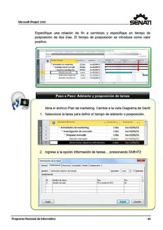 Microsoft Project 2010
Especifique una relación de fini a comienzo y especifique un tiempo de
posposición de dos días. El tiempo de posposición se introduce como valor
positivo.
,,;~ ?2/01/11
.. 1~1 ~J. d.
, leru o f in
·¡01j1.l JI.~ t1Jfd2/tl
O Nornbrc de tt:irco:i .... )urocior_. Co mienzo •
1 3 Actjvidade.s. de marketing tsdía~ lun00/(11/11
< !::!Investigación de mercado 24día~ lun 03/01/11
3 1: Pr arar invesli ación 24 día;s lun03/01/11
lun 03/.01/ ll 1
jUO1.0/01/11 l
4 Oecidirmen:ada 2 sern.
5 Determi nar objeti·vos 6dfas
6 Borrador de estudtos l S<!m •I• 22/ 01/11
<l11 •1• 111 I
.Abra el archivo Plan de marketing. Cambie a la vista Diagrama de Ga.ntt
1. Seleccione la tarea para definir el tiempo de adelanto o posposición.
1
2
3
4
8 Nombre de tarea
- Actividades de marketing
¡;¡ Investigación de m ercadlo
r- Preparar mercado
Decidir mercado
• )uracior ..,.. Comienzo
•
ldía lun 03/01/11
1 día lun 03/01/11
1día lun CJa/01/ll
2: sem. lun 03/01/11
5 Determinar ObJet1vo del estud io 3 d1as lun 17(01/11
2. Ingrese a la opción Información de tareas... presionando Shift+F2
Infonmaci6"' de la tarea
General P.r<!d~ras ) Recursos 1Avanzado J Notas 1Calf4l05 pers. I
t¡ombre: 1Determinar objetivo del estudio ~ Duración: 13sern. 11: ) E]~limada
eredecesoras:
1 ~
ld !Nombre de tarea lripo !Pos O
4 !Decidir merado !Ana comienzo (FC) !Odl---l·-··..-···-1...........-..·-···-····-...._.....-..- ...-····-···-..···-····-..···-····-..··-............-··r-···-··..-···-·...-...................._.........._....-..··r·..·-····-··-····-···-····-t--+·..- ...- ,..- ...--...- ...- ...- ....-.....-...- .._ ..._...__..........._ .........._................._..,_....._.._ ..._..._ ..._..._ .._ ..._..........._...t'....._ .•._ .._ ..._ ..._ .._
¡ i ¡
1---1- ·"- "0 -!··- ...- ...-....- ...- ...- ....-...-....- ....-...- ...- ...-....- ....-..........- ...- ..t-...- ...- ...- ...- ...._.._,,_,,,,_,,,,_,,,,_,,.,,_,,,_,,,_,,,_,,,_,,,_,.,_
; ; ;
l---l·-....·- ··- l"'- "''- "''- ""- "'- ....- ...- ...._,,,,_,,,..............,_,,,,_,,,,......._.....- ...- ....- ...t......._...........-...........-......-...- ....- ...-....- ...r-...·-··..-·...-...................... ....
AYl!da 1 Aceptar ] [ cancelar
Programa Nacional de Informática
....
=
65
 