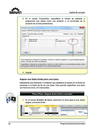 r
'-
66
Capítulo 111: Las tareas
3. En el campo Posposición, especifique el tiempo de adelanto o
posposición que desee como una duración o un porcentaje de la
duración de la tarea predecesora.
Información de la tarea ~
General Predecesotas 1ReaJrsos 1A.vanzado 1Notas 1Campos pers. 1
Nombre: [ Oeterminar objetivo del eswdio
1
Duración: [ 3 sem.
ffi []Estimada
eredecesora;s:
,I ,.
!Nombre de tarea [TIOO ·r1·•··•·•rd ....... Pos •••
o• •
'! !Decidir mt!rCl!do !F11 a corríenzo (FC) :' i2d ....._,_,,.,,_,,...........-...................................,_,..,,..,_,,_,..,_,.................................................._............_,_,,_,,.,.............-...........,_,..,......_..................,_ ,...........,_.....................-: ' • j •
l ! • ' :
, . ,,,, ..,.,,, .....,1_,,,,,,, ,, _, • - ••••••••• - •••••••••••••- •- ••••••- ••- ••- ••- ••- • - ••- ••••••- •••••••••••••- •••••- • , ,,, _ ,, _ ,,_ , ,_ ,,,, ,+,,,_ ,,_ ,, _ , ,,,,,_ ,,_ , _ ,,,, , ,M,,oo•- ••• •••• ••• •• -·•••••-~....,_,,,, ,,J ••- ••- •« ••- ••••••- ••••'- ••• ••- ••- ••• •
¡ ¡ .... j ....
¡ i • • ,... ........
·-······-··-··-·•-··-·····-··-·····-··-··-·········-···-·····-··-··-··-·········- ·····-·····-··-··-·····-·····-··-··-··-····..··-··-··-··-··-··-·-··-··-·····-··-·-··-··-·-·····-··-···......... ······-······-·····-·····-··-····
¡ ¡ i ~
·-······-··-·- ·-..-·············-··-·-··-·····-··-·- ·-··-·····-······-·····- ·····-·-··-··-··-·····-··-··-·-··-·········..··-·- ·-··-··-··-··-··-·-·····-·····-··-··-·····-··-··-·-·..·- · ··-··-··-·-·-··-·····-··-····
' ' '
1 Aw.da 1 [ A.cepta1 1 [ Cancelar
1
Para especificar el tiempo de adelanto, escriba un número negativo o un porcentaje negativo
(oomo -2d para dos días de adelanto).
Especifique el tiempo de posposición, escriba un valor positivo o un porcentaje positivo (como
50o/o para la mitad de la duración de la tarea predecesora).
4. Aceptar.
Asignar una fecha límite para una t area
Representa una restricción o limitación que establece el usuario en la fecha de
comienzo o la fecha de fin de una tarea. Esto permite especificar una tarea
con fecha de inicio y ft1n inamovibles.
1. En el campo Nombre de tarea, seleccione la tarea para la que desea
asignar una fecha limite.
'
¡,
,,
.1
O Nombre dera!"EO> .., )llf'aC•ór.. comlt?nro .. 03etie '11 10 rne'11 f 7ene ' 11 24el'le'
--!---~~--------'-----~--! SOL fl.1 X J V SO l .t;I X J V S. O L IM )( J V S I D l M X
2 B 1nves-tigaC'-ió:ode mercado 20 dias lun03/01/11
.- Pirep~r3r mercado 20 dias. tun 03/01/11
Decidir mercadlo 2 sem. lun 03/ 01/11
Determinar ob euvo del estud~c 3 dias mié J!J/01/11
~otraaor del estt.Jd10
Pruebas 5 dias lun 03/01/11
Programa Nacional de Informática
 