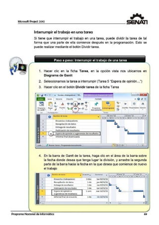 Microsoft Project 2010
Interrumpir el trabajo en una tarea
Si tiene que interrumpir el trabajo en una tarea, puede dividir la tarea de tal
forma que una parte de ella comience desp·ués en la programación. Esto se
puede realizar mediante eabotón Dividir tarea.
1. Hacer clic en la ficha Tarea, en la opción vista nos ubticamos en
Diagrama de Gantt
2. Seleccionamos la tarea a interrumpir (Tarea 5 "Espera de opinión...")
3. Hacer clic en el botón Dividir tarea de la ficha Tarea
(™1 Q ~ • ("' I • Sondeo • t rabajadores - Mi...
Diagrama
d'eGantt•
Ver
Tar~a Recurso Proyuto Vista Formato
Programar Autoprografllar
manualmente ._____,
Tareas
Insertar Propiedad!es Edit ión
• • •
O Nombre de tarea 03 ene '11 1.0 ene'11 1 •
---<>---~----------------'-!
SD L MX J VSD L MX J VSD g
1
2
3
4
5
Enrue sta a trabajadores
Recopilación de datos
Entrega de resultados
Publicación de resultados
1 Espera de opinión o sugerencias de resultados
Informe firnal de encuest a
Listo 1 ~ Nuevas tareas ;: Pro9ramada manualmente 1
4. En la barra de Gantt de la tarea, haga clic en el área de la barra sobre
la fecha donde desea que tenga lugar la división, y arras~re la segunda
parte de la barra hacia la fecha en la que desea que comience de nuevo
el trabajo
o Nombr~ de lo rr:o .. ) ur:odór .., Comiento
•
l10 en e '11 11 ene '11
Encuesta atrabajadores 3 días lun 03/01/11
Recopilación de datos 1 día jue 00/01/11
Entrega de resultados 1 día vie 07/01/11
- -Pubhcaá ón de resuItados l dia lun 10/01/11
Espera de opinión o l :sem mar 11/01/11
s;ugerencias de resultados
Informe fin~I de encuest a 1 día vie 2l/Olfll
'1-....................~
Programa Nacional de Informática 69
 