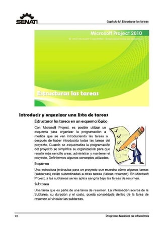 72
Capítulo IV: Estructurar las tareas
Introducir y organizar una lista de tareas
Estructurar las tareas en un esquema lógico
Con Microsoft Project, es posible utilizar un
esquema para organizar la programación a
medida que se van introduciendo las tareas o
después de haber introducido todas las tareas del
proyecto. Cuando se esquematiza la programación
del proyecto se simplifica su organización para que
resulte más sencillo crear, administrar y mantener el
proyecto. Definiremos algunos conceptos utilizados:
Esquema
Una estructura jerárquica para un proyecto que muestra cómo algunas tareas
(subtareas) están subordinadas a otras tareas (tareas resumen). En Microsoft
Project, a las subtareas se les aplica sangría !bajo las tareas de resumen.
Subtarea
Una tarea que es parte de una tarea de resumen. La información acerca de la
Subtarea, su duración y el costo, queda consolidada dentro de la tarea de
resumen al vincular las subtareas.
Programa Nacional de Informática
 