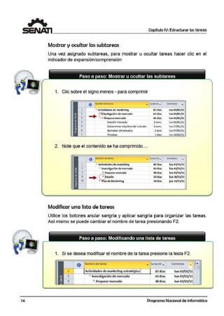 74
Capítulo IV: Estructurar lastareas
Mostrar y ocultar las subtareas
Una vez asignado subtareas, para mostrar u ocultar tareas hacer clic en el
indicador de expansión/comprensión
1. Clic sobre el signo menos - para comprimir
o Nombrt de tarta ' .. Cornlenzo
-..urac1or.. •
=' Activida.desde> marketing 8:7 días lun 03/01/.
.. 1~10~.stigación de mercado 63 días lun 03/01/
. •
· •.7•Prep.ararmert.ado 40 días lun 01/01/11
O~qiQir mer~dQ ~sem.
'""Ol/<>V'l-
Determinar objetivo del e.studio 3sem. lun 17/01/1
Borradordel estudio lsem lun 07/02/11
Prueba.s 5 días lun 14/02/11,
2. Note que el contenido se ha comprimido...
o Nombre de tarea
-luracior.... Comienz.o
-
1 - Adívidad&Sdemarketing 87días lun03/01/U
2 =- 1nves1igaci6n de mercado fil días lun 03/01/11
3 ....+.:.Preparar rmerc.ado ®días lun 03/01/11
9
.. •
·+' t"studio 23dias lun 28/02/11•
• •
15 ~
0
l>lan de Marketing 24 días j ue 31/03/1
Modificar una lista de tareas
Utilice los botones anular sangría y aplicar sangría para organizar las tareas.
Así mismo se puede cambiar el nombre de tarea presionando F2.
Paso a paso: Modificando una lista de tareas
1. Si se desea modificar el nombre de la tarea presione 1.a tecla F2.
o Nombre de tarea )uraciór.,. Comienzo ...... ?
1!!
1 Actividades de marketing <estratégico 87 di"as iun 03/01/ll
2 - Investigación de merc:ado 63 días lun 03/01/ll
3 !:> Preparar merc:ado 40 días lun 03/01/ll
Programa Nacional de Informática
 