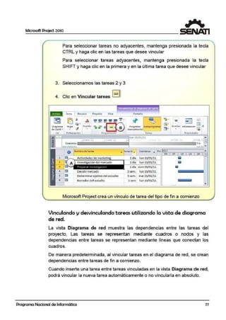 Microsoft Project 2010
Para seleccionar tareas no adyacentes, mantenga presionada la tecla
CTRL y haga clic en las tareas que desee vincular
Para seleccionar tareas adyacentes, mantenga presionada la tecla
SHIFT y haga clic en la primera y en la última tarea que desee virncular
3. Seleccionamos las tareas 2 y 3
4. Clic en Vincular tareas 1~1
~. 1 •• • 1 '
Tarea Recu1so Proyecto Vis1a Form:1to
• 1• 1- j LI
Di agrama
de Gantt.. B
Pragram.arr Autoprogramaf
manualmente
' - - - - - '
- 1=.51 ¡g]J
Insertar Información . _. f
. ~
ver Po1tapap,res raréas Pr®l~dades
-1!! 1/ 111 - - - - - - - - - - - - - - - - - - - <"'ª' 25/ 01/ 11 •
I ffb 'li 14 feb 'L@]..~ Comienzo
Actividades de marketin
1nvestigación del mercado
Determinar ojetivo del estudio
Borrador del estudio
Fin
n U.t -
..,. •uració ,. Comien:zo ... Pr F-'20'=-ll~~~~~~~~~"" i
04 07 10 13 16 =
1 día 1un 10/01/11 I;;!
1 día 1un 10/01/11 I;;!
1 día dom 03/ 01/11 líiiil
2sem. 1un 10/01/11 ¡¡¡¡¡¡¡¡¡¡¡¡¡¡¡¡¡¡¡¡¡¡¡¡¡¡¡¡¡¡¡¡¡¡¡¡¡¡¡¡¡¡¡
3 sem. mar 25/ 01/11
1 sem 1un 10/01/11
....
-
Microsoft Project crea un vínculo de tarea del tipo de fin a comienzo
Vinculando y desvinculando tareas util~zando la vista de diagrama
de red.
La vista Diagrama de red muestra las dependencias entre las tareas del
proyecto. Las tareas se representan mediante cuadros o nodos y las
dependencias entire tareas se representan mediante líneas que conectan los
cuadros.
De manera predeterminada, al vincular tareas en el diagrama de red, se crean
dependencias entre tareas de fin a comienzo.
Cuando inserte una tarea entre tareas vinculadas en la vista Diagrama de red,
podrá vincular la nueva tarea automáticamente o no vincularla en absolUJto.
Programa Nacional de Informática 77
 