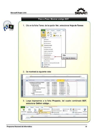 Microsoft Project 2010
1
1. Clic en la ficha Tarea. de la opción Ver, seleccionar Hoja de Tareas
:
..,Toirea
1 Recurso Proyedo Vista
~ ~ ~
~ ·Oiaorana Peg-ar
<'/..de Gi:intt .. •
rnteorada
~olcnd~rio
Qiograma d e rEd
Uso de- 1ecur>os
g 01aoramaceGanlt
E.sca}a de litn1po
Formul~rio de t~rCQS
'
Gantt de ;eguimieintc
Gr:ifico de re<:ur,os
Hlltaderecursos
Ci ffbri
~ K
:....................-.................·~
: Hoja delareas :..___....,.
...........-...................-.........
Org!niudor d: cq,uipo
U10 de tareas
11!) Rssbblece r •atores pred.etE1minad o;
¡¡:¡ .Guardarvi!>ta...
~ "'tós:vistos...
Cli·e
En Hoja de tareas
2. Se mostrará la siguiente vista:
"" dA'~ -~
"°"''""' llÍiÍillllllllllllllliiiiiiil111111111111íiiiiii111111111111111iiíiii1111111111111111iir..
-.:.!o':;.t!.! .. l l1S il.:
o /lilloAb=t_. rot'"C"O
""""""-
- - -de-!iogew.tigia> IJdiu
~ llwet:.....,.de.ae wdu ..,.....
:= p,;~_,.~ ......()eddjf men::ado 2sem.
Dewm.tn.iircb)e:m'O del estudu- 3sem.
Sc<radof<Jel es'n.ldto lsem
.... t .. Sdiu
Copi¡ finiildelestudio SdÑs
-- 2J -
i:Slt.dio del~ .......
-... - ili"n:: ... 61T
------~.,,:··:.:.··::;· ·:.:..:· ..... o ........... 1. . ...• ••••
lun Oi:J/tn/ll
lunOJ/On/U
1uno:J/Ott/U
lunC3/D-'/U
Jun17/oolll
tun 01frR/ll
lunl~'U
lun 21/0il.'11
lun 21J/OtllU
lun 1Bfoa/u
....01/115/11
.,;¡,)QiOl/11
wlt15/021U
- 1•/<ll/ ll
>tteo=/<11/U .. ¡
....ll/!!2/u s ¡
l'!•lS~ 6 :
>ieZi.I02/U 7 i
~»/03/US ¡
• U/03/11 .
1
L1
LL~
LLl.l
LL.1.2
LU.)
Ll.M
L:l..1.S
LL2
l.Lll
;
.
..
.
,
..................-...................: •
3. Luego ingresamos a la ficha Proyecto, del cuadro combinado EDT,
seleccionar Definir código...
. ._ li11ca Reo.irse- Proyc·do
l V.rio 1 Fo1moto
.:".:
~ ~
~ 'incuios :ntr~ proyecto> IS!C~l-tular pr~·é:cto f&ha .ae e'>1aao: ~ Ílltnrormet vuua1es
~~ (]}.~Rf.:.l........~.........-..... ~ estaolecar1inE.a ba~e ... ll•41<>l/ll ~ mi L'"'lf.:irme;
Su!:lprc.yecto información Campos f''
J&l ai1~lov:r proyecto 11~ Comparar proytct~s
Orte>grc.fía
del p.-1oyccto Pct:lonoli.to<to' Qc1in1r código...
lm~e:rtar P1&r '°lf"'•·•••••oo '''""'''''''""''~º'"
•i:: ' " Ue..o ,u ncro... P1qgra•tl3(1Ón
tst••• rnfo11Mf); Rtttsión
~
,::tbr-11
~
- t2brl?r: m ~t'ZO
::; com1en10
u ltlll 0 .:1/111/ll
Lol'.l
Programa Nacional de Informática 81
 